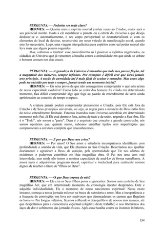 PERGUNTA: — Poderias ser mais claro?
HERMES: — Quanto mais o espírito imortal evoluir rumo ao Criador, maior será o
seu potencial mental. Basta a ele mentalizar o planeta ou a estrela do Universo a que deseja
deslocar-se e, automaticamente, o seu corpo perispiritual se desmaterializará e, com os
elementos do local de destino, reconstruirá um novo veículo de manifestação astral, quando
este for necessário. Logo, uma viagem intergaláctica para espíritos com real poder mental não
leva mais que alguns poucos segundos.
Mas, voltamos a lembrar: esse procedimento só é possível a espíritos angelizados, os
cidadãos do Universo que já venceram a batalha contra a animalidade em que ainda se debate
o homem comum nos dias atuais.
PERGUNTA: — A grandeza do Universo é tamanha que tudo nos parece ficção, tal
a magnitude dos números, sempre infinitos. Por exemplo: é difícil crer que Deus jamais
teve princípio. A noção de eternidade até é mais fácil de aceitar e entender. Mas como algo
pode ter existido por todo o sempre, jamais tendo um momento inicial?
HERMES: — Eis uma prova de que não conseguimos compreender o que está acima
de nossa capacidade evolutiva! Como tudo ao redor dos homens foi criado em determinado
momento, fica difícil compreender algo que foge ao padrão de entendimento de seres ainda
aprisionados ao conceito de tempo e espaço.
A criatura jamais poderá compreender plenamente o Criador, pois Ele está fora da
Criação e de Seus princípios universais, ou seja, as regras para a natureza de Deus estão fora
do nosso entendimento limitado. Estamos inseridos num Universo concebido em determinado
momento pelo Pai. Já Ele está dentro e fora, acima de tudo e de todos, regendo a Sua obra. Ele
é o "Todo", nós somos a "parte". Deus é o arquiteto que concebe a grande construção, nós
somos operários que, quando muito, sabemos empilhar tijolos sem imperfeições que
comprometam a estrutura completa que desconhecemos.
PERGUNTA: — E por que Deus nos criou?
HERMES: — Por amor! O Seu amor e sabedoria incomparáveis identificam com
profundidade o sentido da vida, que Ele plasmou na Sua Criação. Deveríamos nos ajoelhar
diariamente e agradecer a Deus, de coração, pela oportunidade que Ele nos ofertou de
existirmos e podermos contribuir em Sua magnífica obra. O Pai nos ama com real
intensidade, mas ainda não temos a mínima capacidade de amá-Lo de forma semelhante. A
nossa meta é adquirirmos progresso moral, espiritual e intelectual para realmente sermos
dignos de receber o título de "filhos de Deus".
PERGUNTA: — O que Deus espera de nós?
HERMES: — Ele cria os Seus filhos puros e ignorantes. Somos uma centelha de Seu
magnífico Ser, que em determinado momento da cronologia imortal desprendeu Dele e
adquiriu individualidade. Eis o momento de nosso nascimento espiritual! Nesse exato
instante, começa a nossa jornada milenar na busca de sabedoria e amor. Mas a inexperiência e
a fraqueza de convicções nos leva aos equívocos que desencadeiam os carmas que flagelam
os homens. Por longos milénios, ficamos colhendo o desequilíbrio de nossos atos insanos, até
que despertamos para a consciência espiritual (objetivo deste trabalho) e nos libertamos dos
laços de dor e sofrimento das jornadas físicas. Após essa batalha contra os instintos inferiores,

154

 