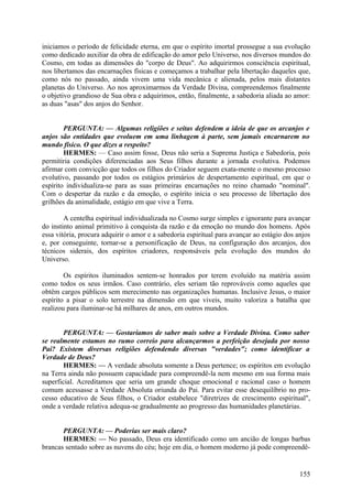 iniciamos o período de felicidade eterna, em que o espírito imortal prossegue a sua evolução
como dedicado auxiliar da obra de edificação do amor pelo Universo, nos diversos mundos do
Cosmo, em todas as dimensões do "corpo de Deus". Ao adquirirmos consciência espiritual,
nos libertamos das encarnações físicas e começamos a trabalhar pela libertação daqueles que,
como nós no passado, ainda vivem uma vida mecânica e alienada, pelos mais distantes
planetas do Universo. Ao nos aproximarmos da Verdade Divina, compreendemos finalmente
o objetivo grandioso de Sua obra e adquirimos, então, finalmente, a sabedoria aliada ao amor:
as duas "asas" dos anjos do Senhor.
PERGUNTA: — Algumas religiões e seitas defendem a ideia de que os arcanjos e
anjos são entidades que evoluem em uma linhagem à parte, sem jamais encarnarem no
mundo físico. O que dizes a respeito?
HERMES: — Caso assim fosse, Deus não seria a Suprema Justiça e Sabedoria, pois
permitiria condições diferenciadas aos Seus filhos durante a jornada evolutiva. Podemos
afirmar com convicção que todos os filhos do Criador seguem exata-mente o mesmo processo
evolutivo, passando por todos os estágios primários de despertamento espiritual, em que o
espírito individualiza-se para as suas primeiras encarnações no reino chamado "nominal".
Com o despertar da razão e da emoção, o espírito inicia o seu processo de libertação dos
grilhões da animalidade, estágio em que vive a Terra.
A centelha espiritual individualizada no Cosmo surge simples e ignorante para avançar
do instinto animal primitivo à conquista da razão e da emoção no mundo dos homens. Após
essa vitória, procura adquirir o amor e a sabedoria espiritual para avançar ao estágio dos anjos
e, por conseguinte, tornar-se a personificação de Deus, na configuração dos arcanjos, dos
técnicos siderais, dos espíritos criadores, responsáveis pela evolução dos mundos do
Universo.
Os espíritos iluminados sentem-se honrados por terem evoluído na matéria assim
como todos os seus irmãos. Caso contrário, eles seriam tão reprováveis como aqueles que
obtêm cargos públicos sem merecimento nas organizações humanas. Inclusive Jesus, o maior
espírito a pisar o solo terrestre na dimensão em que viveis, muito valoriza a batalha que
realizou para iluminar-se há milhares de anos, em outros mundos.
PERGUNTA: — Gostaríamos de saber mais sobre a Verdade Divina. Como saber
se realmente estamos no rumo correio para alcançarmos a perfeição desejada por nosso
Pai? Existem diversas religiões defendendo diversas "verdades"; como identificar a
Verdade de Deus?
HERMES: — A verdade absoluta somente a Deus pertence; os espíritos em evolução
na Terra ainda não possuem capacidade para compreendê-la nem mesmo em sua forma mais
superficial. Acreditamos que seria um grande choque emocional e racional caso o homem
comum acessasse a Verdade Absoluta oriunda do Pai. Para evitar esse desequilíbrio no processo educativo de Seus filhos, o Criador estabelece "diretrizes de crescimento espiritual",
onde a verdade relativa adequa-se gradualmente ao progresso das humanidades planetárias.
PERGUNTA: — Poderias ser mais claro?
HERMES: — No passado, Deus era identificado como um ancião de longas barbas
brancas sentado sobre as nuvens do céu; hoje em dia, o homem moderno já pode compreendê-

155

 