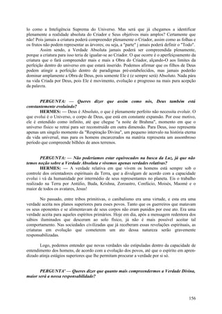 lo como a Inteligência Suprema do Universo. Mas será que já chegamos a identificar
plenamente a realidade absoluta do Criador e Seus objetivos mais amplos? Certamente que
não! Pois jamais a criatura poderá compreender plenamente o Criador, assim como as folhas e
os frutos não podem representar as árvores; ou seja, a "parte" j amais poderá definir o "Todo".
Assim sendo, a Verdade Absoluta jamais poderá ser compreendida plenamente,
porque a criatura para isso teria de igualar-se ao Criador. O que ocorre é o aperfeiçoamento da
criatura que o fará compreender mais e mais a Obra do Criador, alçando-O aos limites da
perfeição dentro do universo em que estará inserido. Podemos afirmar que os filhos de Deus
podem atingir a perfeição dentro de paradigmas pré-estabelecidos, mas jamais poderão
dominar amplamente a Obra de Deus, pois somente Ele é (e sempre será) Absoluto. Nada pára
na vida Criada por Deus, pois Ele é movimento, evolução e progresso na mais pura acepção
da palavra.
PERGUNTA: — Queres dizer que assim como nós, Deus também está
constantemente evoluindo?
HERMES: — Deus é Absoluto, o que é plenamente perfeito não necessita evoluir. O
que evolui é o Universo, o corpo de Deus, que está em constante expansão. Por esse motivo,
ele é entendido como infinito, até que chegue "a noite de Brahma", momento em que o
universo físico se retrai para ser reconstruído em outra dimensão. Para Deus, isso representa
apenas um singelo momento da "Respiração Divina", um pequeno intervalo na história eterna
da vida universal, mas para os homens encarcerados na matéria representa um assombroso
período que compreende bilhões de anos terrenos.
PERGUNTA: — Não poderíamos estar equivocados na busca da Luz, já que não
temos noção sobre a Verdade Absoluta e vivemos apenas verdades relativas?
HERMES: — A verdade relativa em que vivem os homens está sempre sob o
controle dos orientadores espirituais da Terra, que a divulgam de acordo com a capacidade
evolui i vá da humanidade por intermédio de seus representantes no planeta. Eis o trabalho
realizado na Terra por Antúlio, Buda, Krishna, Zoroastro, Confúcio, Moisés, Maomé e o
maior de todos os avatares, Jesus!
No passado, entre tribos primitivas, o canibalismo era uma virtude, e esta era uma
verdade aceita nos planos superiores para esses povos. Tanto que os guerreiros que matavam
os seus oponentes e se alimentavam de seus corpos não eram punidos por esse ato. Era uma
verdade aceita para aqueles espíritos primários. Hoje em dia, após a mensagem redentora dos
sábios iluminados que desceram ao solo físico, já não é mais possível aceitar tal
comportamento. Nas sociedades civilizadas que já receberam essas revelações espirituais, as
criaturas em evolução que cometerem um ato dessa natureza serão gravemente
responsabilizadas.
Logo, podemos entender que novas verdades são estipuladas dentro da capacidade de
entendimento dos homens, de acordo com a evolução dos povos, até que o espírito em aprendizado atinja estágios superiores que lhe permitam procurar a verdade por si só.
PERGUNTA' — Queres dizer que quanto mais compreendermos a Verdade Divina,
maior será a nossa responsabilidade?

156

 