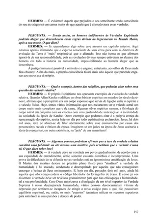 HERMES: — É evidente! Aquele que prejudica o seu semelhante tendo consciência
do seu ato adquirirá um carma maior do que aquele que é alienado para essas verdades.
PERGUNTA: — Sendo assim, os homens indiferentes às Verdades Espirituais
poderão alegar que desconhecem essas regras divinas ao ingressarem no Mundo Maior,
após a sua morte. O que dizes?
HERMES: — Já respondemos algo sobre esse assunto em capítulo anterior. Aqui
estamos apenas afirmando que o espírito consciente de seus erros para com as diretrizes de
evolução da Terra é "mais" responsável que o alienado. Isso não isenta os que afirmam
ignorá-la de sua responsabilidade, pois as revelações divinas sempre estiveram ao alcance dos
homens em toda a história da humanidade, impossibilitando ao homem alegar que as
desconhece.
À justiça humana é possível a omissão e o engano; entretanto, aos olhos de Deus nada
fica obscuro! Além do mais, a própria consciência falará mais alto àquele que pretende enganar aos outros e a si próprio.
PERGUNTA: — Qual o exemplo, dentro das religiões, que poderias citar sobre essa
questão da verdade relativa?
HERMES: — O próprio Espiritismo nos apresenta exemplos da evolução da verdade
relativa. Quando Allan Kardec codificou as obras básicas espíritas em meados do século dezenove, afirmou que o perispírito era um corpo vaporoso que servia de ligação entre o espírito e
o veículo físico. Hoje, temos várias informações que nos esclarecem ser o veículo astral um
corpo muito mais complexo que o de carne. Algumas obras espíritas narram, a fisiologia do
corpo astral em conjunto com os chacras com uma profundidade inalcançável à mentalidade
da sociedade da época de Kardec. Outro exemplo que podemos citar é a própria crença da
reencarnação do espírito, aceita hoje em dia por todo espiritualista esclarecido. Jesus, há dois
mil anos, teve de abster-se de falar abertamente sobre esse ensinamento por causa dos
preconceitos raciais e étnicos da época. Imaginem se um judeu na época de Jesus aceitaria a
ideia de reencarnar, em outra existência, na "pele" de um samaritano!
PERGUNTA: — Algumas pessoas poderiam afirmar que a tese da verdade relativa
constitui uma falsidade ou até mesmo uma mentira, pois acreditam que a verdade é uma
só. O que dizes sobre isso?
HERMES: — A verdade deve ser revelada aos povos gradualmente, de acordo com a
sua capacidade de entendimento, senão somente causaria distúrbios e incompreensão. Uma
prova da dificuldade de se difundir novas verdades está na ignominiosa crucificação de Jesus.
O Mestre dos mestres desceu ao precário plano físico para "atualizar" a verdade da
humanidade e foi atacado, condenado e desrespeitado por aqueles que não conseguiram
enxergar a beleza de Seus ensinamentos. E, hoje em dia, passados dois mil anos, ainda há
aqueles que não compreendem o código libertador do Evangelho de Jesus. É como já vos
dissemos: a verdade deve ser revelada gradualmente para que não enlouqueça a humanidade,
tal a sua profundidade. Caso Deus autorizasse a divulgação de um nível superior da Verdade
Suprema à nossa despreparada humanidade, várias pessoas desencarnariam vítimas de
depressão por sentirem-se incapazes de atingir o novo estágio para o qual não possuiriam
equilíbrio espiritual, ou, então, os mais "espertos" tentariam utilizar os recursos superiores
para satisfazer as suas paixões e desejos de poder.

157

 