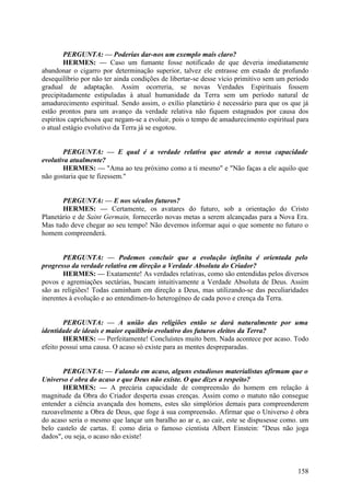 PERGUNTA: — Poderias dar-nos um exemplo mais claro?
HERMES: — Caso um fumante fosse notificado de que deveria imediatamente
abandonar o cigarro por determinação superior, talvez ele entrasse em estado de profundo
desequilíbrio por não ter ainda condições de libertar-se desse vício primitivo sem um período
gradual de adaptação. Assim ocorreria, se novas Verdades Espirituais fossem
precipitadamente estipuladas à atual humanidade da Terra sem um período natural de
amadurecimento espiritual. Sendo assim, o exílio planetário é necessário para que os que já
estão prontos para um avanço da verdade relativa não fiquem estagnados por causa dos
espíritos caprichosos que negam-se a evoluir, pois o tempo de amadurecimento espiritual para
o atual estágio evolutivo da Terra já se esgotou.
PERGUNTA: — E qual é a verdade relativa que atende a nossa capacidade
evolutiva atualmente?
HERMES: — "Ama ao teu próximo como a ti mesmo" e "Não faças a ele aquilo que
não gostaria que te fizessem."
PERGUNTA: — E nos séculos futuros?
HERMES: — Certamente, os avatares do futuro, sob a orientação do Cristo
Planetário e de Saint Germain, fornecerão novas metas a serem alcançadas para a Nova Era.
Mas tudo deve chegar ao seu tempo! Não devemos informar aqui o que somente no futuro o
homem compreenderá.
PERGUNTA: — Podemos concluir que a evolução infinita é orientada pelo
progresso da verdade relativa em direção a Verdade Absoluta do Criador?
HERMES: — Exatamente! As verdades relativas, como são entendidas pelos diversos
povos e agremiações sectárias, buscam intuitivamente a Verdade Absoluta de Deus. Assim
são as religiões! Todas caminham em direção a Deus, mas utilizando-se das peculiaridades
inerentes à evolução e ao entendimen-lo heterogéneo de cada povo e crença da Terra.
PERGUNTA: — A união das religiões então se dará naturalmente por uma
identidade de ideais e maior equilíbrio evolutivo dos futuros eleitos da Terra?
HERMES: — Perfeitamente! Concluístes muito bem. Nada acontece por acaso. Todo
efeito possui uma causa. O acaso só existe para as mentes despreparadas.
PERGUNTA: — Falando em acaso, alguns estudiosos materialistas afirmam que o
Universo é obra do acaso e que Deus não existe. O que dizes a respeito?
HERMES: — A precária capacidade de compreensão do homem em relação à
magnitude da Obra do Criador desperta essas crenças. Assim como o matuto não consegue
entender a ciência avançada dos homens, estes são simplórios demais para compreenderem
razoavelmente a Obra de Deus, que foge à sua compreensão. Afirmar que o Universo é obra
do acaso seria o mesmo que lançar um baralho ao ar e, ao cair, este se dispusesse como. um
belo castelo de cartas. E como diria o famoso cientista Albert Einstein: "Deus não joga
dados", ou seja, o acaso não existe!

158

 