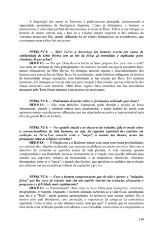 A disposição dos astros no Universo é perfeitamente planejada, demonstrando a
capacidade assombrosa da Inteligência Suprema. Como já afirmamos, o homem, o
microcosmo, é uma cópia perfeita do macrocosmo, o corpo de Deus. Talvez o que intrigue os
homens de mente estreita seja o fato de o Criador sempre respeitar as leis naturais do
Universo criado por Ele, jamais utilizando-Se de efeitos miraculosos ou assombrosos, que
corrompam essas sábias leis universais.
PERGUNTA: — Sim! Talvez a descrença dos homens ocorra por causa da
similaridade da Obra Divina com as leis da física, já entendidas e explicadas pelos
cientistas. O que achas?
HERMES: — Por que Deus deveria burlar as Suas próprias leis para criar a vida?
Isso seria um atestado de mau planejamento! Os homens insistem em querer encontrar fenómenos miraculosos na Obra Divina. Os milagres renetem apenas o desconhecimento dos
homens para com as leis de Deus. Jesus foi considerado o mais fabuloso milagreiro da história
da humanidade porque manipulou com habilidade as leis criadas por Deus. Em nenhum
momento, Ele derrogou as leis da natureza para cumprir a Sua missão; apenas utilizou-Se das
forças universais com maestria. Além disso, alguns fatos ocorridos em Sua messiânica
passagem pela Terra foram narrados com excesso de entusiasmo.
PERGUNTA: — Poderíamos dissertar sobre os fenómenos realizados por Jesus?
HERMES: — Não neste trabalho! Esperamos poder abordar a missão de Jesus
futuramente, quando o médium estiver mais amadurecido e puder realizar tal tarefa com
aprimora-mento, sem deixar-se influenciar por sua admiração excessiva e impressionável pela
obra do grande Rabi da Galiléia.
PERGUNTA: — No capítulo inicial e no decorrer do trabalho, falaste muito sobre
o convencionalismo da vida humana, ou seja, da cegueira espiritual dos espíritos em
evolução na Terra.Esse conceito seria o "maya", o mundo das ilusões, termo tão
propagado entre as religiões orientais?
HERMES: — O Hinduísmo e o Budismo tratam esse tema com muita profundidade;
ao contrário das religiões ocidentais, que parecem estabelecer um pacto com seus fiéis com o
obje-tivo de distanciar as questões sacras da vida profana. A vida humana, quando
compreendida a sua finalidade, torna-se instrumento de evolução, mas quando utilizada para
atender aos caprichos infantis da humanidade e às impositivas tendências milenares
desregradas, torna-se o "maya", o mundo das ilusões,' que aprisiona os espíritos em evolução
por milénios nas encarnações primitivas de expiações e provas.
PERGUNTA: — Caso o homem compreendesse que ele não é apenas a "máquina
física" que lhe serve de veículo, mas sim um espírito imortal em evolução, alcançaria o
progresso e a felicidade mais rapidamente?
HERMES: — Naturalmente! Deus criou os Seus filhos para avançarem, crescerem,
progredirem, evoluírem. Enquanto o homem alienado escraviza-se à vida física, acreditando
que ela é o "Todo", perde grandes oportunidades de tornar-se uma pessoa melhor. Eis o
motivo pelo qual abordamos, com convicção, a importância da conquista da consciência
espiritual. Como evoluir, se não sabemos como, nem por quê? É notório que só executamos
uma tarefa com perfeição quando entendemos a sua finalidade, assim como só conquistamos a

159

 