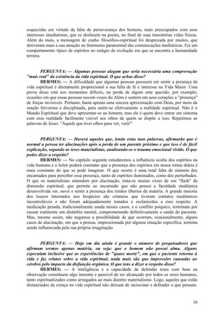 esquecidas em virtude da falta de perseverança dos homens, mais preocupados com seus
interesses imediatistas, que se desfazem na poeira, no final de suas transitórias vidas físicas.
Além do mais, a mensagem de cunho filosófico-espiritual foi desprezada por muitos, que
detiveram mais a sua atenção no fenómeno paranormal das comunicações mediúnicas. Eis um
comportamento típico de espíritos no estágio de evolução em que se encontra a humanidade
terrena.
PERGUNTA: — Algumas pessoas alegam que seria necessária uma comprovação
"mais real" da existência da vida espiritual. O que achas disso?
HERMES: — A dificuldade que algumas pessoas possuem em sentir a presença da
vida espiritual é diretamente proporcional a sua falta de fé e interesse na Vida Maior. Uma
prova disso está nos momentos difíceis, na perda de algum ente querido, por exemplo;
ocasiões em que essas pessoas ouvem vozes do Além e sentem em seus corações a "presença"
de forças invisíveis. Portanto, basta apenas uma sincera aproximação com Deus, por meio da
oração fervorosa e disciplinada, para sentir-se efetivamente a realidade espiritual. Não é o
Mundo Espiritual que deve apresentar-se ao homem, mas ele é quem deve entrar em sintoma
com essa realidade facilmente visível aos olhos de quem se dispõe a isso. Repetimos as
palavras de Jesus: "Aquele que tiver olhos para ver, verá!"
PERGUNTA: — Haverá aqueles que, lendo estas tuas palavras, afirmarão que é
normal a pessoa ter alucinações após a perda de um parente próximo e que isso é de fácil
explicação, segundo as teses materialistas, analisando-se o trauma emocional vivido. O que
podes dizer a respeito?
HERMES: — No capítulo seguinte estudaremos a influência oculta dos espíritos na
vida humana e o leitor poderá constatar que a presença dos espíritos em nossa rotina diária é
mais constante do que se pode imaginar. O que ocorre é uma total falta de sintonia dos
encarnados para perceber essa presença, tanto de espíritos iluminados, como dos perturbados.
O que os materialistas entendem por alucinação, trata-se muitas vezes de um "flash" da
dimensão espiritual, que permite ao encarnado que não possui a faculdade mediúnica
desenvolvida ver, ouvir e sentir a presença dos irmãos libertos da matéria. A grande maioria
dos loucos internados nos hospícios são criaturas que tiveram contatos mediúnicos
incontroláveis e não foram adequadamente tratados e esclarecidos a esse respeito. A
medicação pesada, tradicionalmente usada nesses casos, e o conflito psíquico, terminam por
causar realmente um distúrbio mental, comprometendo definitivamente a saúde do paciente.
Mas, mesmo assim, não negamos a possibilidade de que ocorram, ocasionalmente, alguns
casos de alucinação, em que a pessoa, impressionada por alguma situação específica, termina
sendo influenciada pela sua própria imaginação.
PERGUNTA: — Hoje em dia ainda é grande o número de pesquisadores que
afirmam sermos apenas matéria, ou seja: que o homem não possui alma. Alguns
especulam inclusive que as experiências de "quase morte", em que o paciente retorna à
vida e faz relatos sobre a vida espiritual, nada mais são que impressões causadas ao
cérebro pelo impacto da disfunção orgânica. O que tens a dizer a respeito disso?
HERMES: — A inteligência e a capacidade de defender teses com base na
observação constituem algo inerente e passível de ser alcançado por todos os seres humanos,
tanto espiritualizados como arraigados ao mais doentio materialismo. Logo, aqueles que estão
distanciados da crença na vida espiritual não deixam de raciocinar e defender o que pensam.

16

 