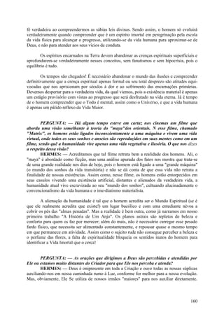 fé verdadeira ao compreendermos as sábias leis divinas. Sendo assim, o homem só evoluirá
verdadeiramente quando compreender que é um espírito imortal em peregrinação pela escola
da vida física para alcançar o progresso, utilizando-se da vida humana para aproximar-se de
Deus, e não para atender aos seus vícios de conduta.
Os espíritos encarnados na Terra devem abandonar as crenças espirituais superficiais e
aprofundarem-se verdadeiramente nesses conceitos, sem fanatismos e sem hipocrisia, pois o
equilíbrio é tudo.
Os tempos são chegados! É necessário abandonar o mundo das ilusões e compreender
definitivamente que a crença espiritual apenas formal ou seu total desprezo são atitudes equivocadas que nos aprisionam por séculos à dor e ao sofrimento das encarnações primárias.
Devemos despertar para a verdadeira vida, da qual viemos, pois a existência material é apenas
um estágio provisório com vistas ao progresso que será desfrutado na vida eterna. Já é tempo
de o homem compreender que o Todo é mental, assim como o Universo, e que a vida humana
é apenas um pálido reflexo da Vida Maior.
PERGUNTA: — Há algum tempo esteve em cartaz nos cinemas um filme que
aborda uma visão semelhante à teoria do "maya"dos orientais. N esse filme, chamado
"Matrix", os homens estão ligados inconscientemente a uma máquina e vivem uma vida
virtual, onde todos os seus sonhos e anseios são reproduzidos em suas mentes como em um
filme, sendo quê a humanidade vive apenas uma vida vegetativa e ilusória. O que nos dizes
a respeito dessa visão?
HERMES: — Acreditamos que tal filme retrata bem a realidade dos homens. Ali, o
"maya" é abordado como ficção, mas uma análise apurada dos fatos nos mostra que trata-se
de uma grande realidade nos dias de hoje, pois o homem está ligado a uma "grande máquina"
(o mundo dos sonhos da vida transitória) e não se dá conta de que essa vida não retrata a
finalidade de nossas existências. Assim como, nesse filme, os homens estão entorpecidos em
seus casulos vivendo uma existência artificial, distantes e alienados da verdadeira vida, a
humanidade atual vive escravizada ao seu "mundo dos sonhos", cultuando alucinadamente o
convencionalismo da vida humana e o ime-diatismo materialista.
A alienação da humanidade é tal que o homem acredita ser o Mundo Espiritual (se é
que ele realmente acredita que existe!) um lugar bucólico e com uma entediante névoa a
cobrir os pés das "almas penadas". Mas a realidade é bem outra, como já narramos em nosso
primeiro trabalho "A História de Um Anjo". Os planos astrais são repletos de beleza e
conforto para quem os faz por merecer; além do mais, não é necessário carregar esse pesado
fardo físico, que necessita ser alimentado constantemente, e repousar quase o mesmo tempo
em que permanece em atividade. Assim como o sujeito rude não consegue perceber a beleza e
o perfume das flores, a falta de espiritualidade bloqueia os sentidos inatos do homem para
identificar a Vida Imortal que o cerca!
PERGUNTA: — As orações que dirigimos a Deus são percebidas e atendidas por
Ele ou estamos muito distantes do Criador para que Ele nos perceba e atenda?
HERMES: — Deus é onipresente em toda a Criação e ouve todas as nossas súplicas
auxiliando-nos em nossa caminhada rumo à Luz, conforme for melhor para a nossa evolução.
Mas, obviamente, Ele Se utiliza de nossos irmãos "maiores" para nos auxiliar diretamente.

160

 