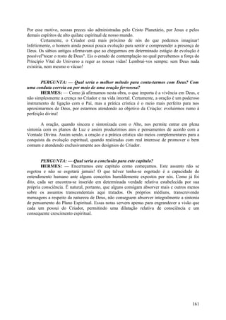 Por esse motivo, nossas preces são administradas pelo Cristo Planetário, por Jesus e pelos
demais espíritos de alto quilate espiritual de nosso mundo.
Certamente, o Criador está mais próximo de nós do que podemos imaginar!
Infelizmente, o homem ainda possui pouca evolução para sentir e compreender a presença de
Deus. Os sábios antigos afirmavam que ao chegarmos em determinado estágio de evolução é
possível"tocar o rosto de Deus". Eis o estado de contemplação no qual percebemos a força do
Princípio Vital do Universo a reger as nossas vidas! Lembrai-vos sempre: sem Deus nada
existiria, nem mesmo o vácuo!
PERGUNTA: — Qual seria o melhor método para conta-tarmos com Deus? Com
uma conduta correia ou por meio de uma oração fervorosa?
HERMES: — Como já afirmamos nesta obra, o que importa é a vivência em Deus, e
não simplesmente a crença no Criador e na vida imortal. Certamente, a oração é um poderoso
instrumento de ligação com o Pai, mas a prática crística é o meio mais perfeito para nos
aproximarmos de Deus, por estarmos atendendo ao objetivo da Criação: evoluirmos rumo à
perfeição divina!
A oração, quando sincera e sintonizada com o Alto, nos permite entrar em plena
sintonia com os planos de Luz e assim produzirmos atos e pensamentos de acordo com a
Vontade Divina. Assim sendo, a oração e a prática crística são meios complementares para a
conquista da evolução espiritual, quando realizadas com real interesse de promover o bem
comum e atendendo exclusivamente aos desígnios do Criador.
PERGUNTA: — Qual seria a conclusão para este capítulo?
HERMES: — Encerramos este capítulo como começamos. Este assunto não se
esgotou e não se esgotará jamais! O que talvez tenha-se esgotado é a capacidade de
entendimento humano ante alguns conceitos humildemente expostos por nós. Como já foi
dito, cada ser encontra-se inserido em determinada verdade relativa estabelecida por sua
própria consciência. É natural, portanto, que alguns consigam absorver mais e outros menos
sobre os assuntos transcendentais aqui tratados. Os próprios médiuns, transcrevendo
mensagens a respeito da natureza de Deus, não conseguem absorver integralmente a sintonia
de pensamento do Plano Espiritual. Essas notas servem apenas para engrandecer a visão que
cada um possui do Criador, permitindo uma dilatação relativa de consciência e um
consequente crescimento espiritual.

161

 