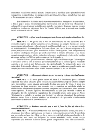 mantermos o equilíbrio astral do planeta. Somente com o inevitável exílio planetário haverá
uma perfeita compatibilidade nos campos moral, espiritual, tecnológico e intelectual para que
a Terra prossiga o seu curso evolutivo.
Por esse motivo, exaltamos neste momento uma mudança emergencial de consciência,
a fim de que os eleitos possam reen-carnar na Nova Era com um nova base educacional e
cultural. Os jovens devem ser instruídos com métodos renovadores de ensino para que possam
estabelecer os alicerces básicos da Terra do Terceiro Milénio, que se tornará uma elevada
escola evolutiva no seio do Cosmo.
PERGUNTA: — Qual a razão de tua preocupação com a formação educacional dos
jovens?
HERMES: — Os jovens são a base da transformação de uma sociedade. Eis o
momento propício para plantar conceitos novos, libertando as gerações futuras dos vícios
comportamen-tais, culturais e educacionais da atual humanidade, que já vive o seu crepúsculo
na história evolutiva de nosso planeta. Podemos afirmar com convicção que será por meio de
novos padrões educacionais que a humanidade da Nova Era surgirá na Terra, rompendo com
as amarras ideológicas atrasadas que ainda escravizam o homem. Utilizando-se de novos
conceitos educacionais, os hábitos culturais retrógrados e a prática anti-crística serão banidas
do mundo no Terceiro Milénio, pois o maior mal é o da ignorância.
Mentes lúcidas e que encontraram a sabedoria lógica da vida criada por Deus rompem
o elo com o crime e com a maldade por compreenderem que o caminho para a felicidade
encontra-se no rumo da paz, da harmonia e da espiritualização. Ao compreender que o seu
reino não é deste mundo, o homem expande-se em todos os sentidos, encontrando aquilo que
sempre procurou, mas jamais achou na vida humana transitória: a paz e a felicidade.
PERGUNTA: — Não encontraríamos apenas no amor a reforma espiritual para a
Nova Era?
HERMES: — É ilusão pensar assim! O amor é o fundamento para a reforma
espiritual, mas sem a sabedoria que a consciência educacional nos propicia seríamos sempre
seres incompletos e com reduzida capacidade de atuar em nome do Cristo. O amor nos
impulsiona às boas intenções, mas somente com a conquista da sabedoria aliada ao
conhecimento atingiremos o progresso que tanto almejamos em todas as áreas, tanto humanas
como espirituais. A natural aquisição de conhecimento faz com que o homem se liberte da
alienação e do culto materialista e egocêntrico das sociedades atuais. Como disse-nos Jesus:
"Conhecereis a verdade e a verdade vos libertará." A reforma educacional das próximas
décadas tornará livre o homem moderno da alienação e da ignorância, transformando
radicalmente os hábitos e os costumes sociais.
PERGUNTA: — Podemos entender que o mal é fruto da falta de educação e
consciência espiritual?
HERMES: — Certamente! O homem atual domina parcialmente o saber, mas é frio e
distanciado dos valores espirituais que envolvem o conhecimento em um halo de sabedoria
que nos conduz ao bem viver. Hoje em dia, o jovem chega à idade adulta com abundância de
conhecimento, mas sendo um indigente no quesito sabedoria. Assim, vemos moços
diplomados que dominam a ciência terrena, porém comportam-se como feras acorrentadas.

163

 