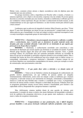 Muitas vezes, cometem crimes atrozes e depois escondem-se atrás do diploma para não
responder por seus atos nefastos.
Eis porque insistimos sobre a importância de filosofar sobre o mundo, o homem e a
natureza espiritual, com o objeti-vo de encontrar, respostas à luz da verdade. Os jovens apenas
decoram os conceitos ensinados por seus mestres, tornando-se indiferentes à reflexão que leva
aos verdadeiros valores espirituais. Do que vale deter o conhecimento da fusão nuclear, se não
compreendermos as leis que regem tal fenómeno e se não tivermos moral para utilizá-lo para
o bem comum?
Lembramos aqui as palavras do inigualável cientista Albert Einstein, que disse: "Triste
época! É mais fácil desintegrar um átomo do que um preconceito", comprovando com essas
sábias palavras que a humanidade vive hoje um estágio evolutivo-espiritual incompatível com
o avanço tecnológico conquistado graças às intervenções do Alto.
PERGUNTA:— Entendemos a tua preocupação em promover a reflexão e a análise
sobre o conhecimento, mas é notório que os detentores do poder material assim não
desejam, pois uma sociedade alienada é mais fácil de ser dominada do que aquela que
pensa por si só. O que dizes a respeito?
HERMES: — Realmente, o conhecimento assimilado com consciência é uma
ferramenta de libertação que assusta aqueles que dominam as sociedades do mundo. O grande
filósofo grego Sócrates pagou alto preço por tentar reformular conceitos. Jesus, o grande
sociólogo sideral, foi crucificado mais por estimular profundas reflexões na sociedade da
época do que por ter afrontado os princípios religiosos primitivos da sociedade judaica. Mas a
sociedade dos eleitos da Nova Era estabelecerá uma nova relação entre os líderes sociais e a
comunidade, estimulando o progresso intelectual e libertando o homem comum de seu
servilismo hipnótico aos instrumentos manipuladores de massas, como por exemplo os meios
de comunicação, mais precisamente a televisão.
PERGUNTA: — O que podes dizer sobre a televisão e os demais meios de
comunicação?
HERMES: — Trata-se de um fantástico sistema de propagação do conhecimento em
grandes núcleos populacionais, em que milhões de pessoas podem ser atingidas
instantaneamente. Infelizmente, assim como em relação a todas as melhorias que o homem
conquistou, a televisão tornou-se um instrumento de alienação, estimulando a humanidade a
tornar-se a cuida dia mais bitolada ante o mundo e a realidade que a cerca. A programação
televisiva de massas atrofia a mente e bloqueia a criatividade das pessoas. Podemos dizer que
os programas geralmente causam severos danos mentais à humanidade, pois limitam a sua
capacidade criativa, bloqueando-lhe o progresso humano e espiritual.
Mas, infelizmente, estamos também diante de uma questão de sintoma, pois
encontramos ó exemplo do atraso evolutivo dos atuais habitantes da humanidade avaliando o
nível de audiência dos programas televisivos, já que quanto mais medíocres e alie-nantes
maior o índice de receptores sintonizados.
PERGUNTA: — Compreendemos as tuas ponderações, mas é difícil imaginar
pessoas humildes e com pouca instrução realizando reflexões profundas como sugeres.

164

 