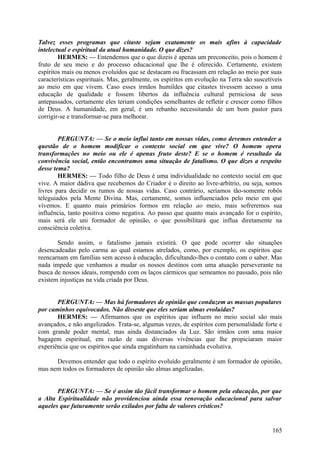 Talvez esses programas que citaste sejam exatamente os mais afins à capacidade
intelectual e espiritual da atual humanidade. O que dizes?
HERMES: — Entendemos que o que dizeis é apenas um preconceito, pois o homem é
fruto de seu meio e do processo educacional que lhe é oferecido. Certamente, existem
espíritos mais ou menos evoluídos que se destacam ou fracassam em relação ao meio por suas
características espirituais. Mas, geralmente, os espíritos em evolução na Terra são suscetíveis
ao meio em que vivem. Caso esses irmãos humildes que citastes tivessem acesso a uma
educação de qualidade e fossem libertos da influência cultural perniciosa de seus
antepassados, certamente eles teriam condições semelhantes de refletir e crescer como filhos
de Deus. A humanidade, em geral, é um rebanho necessitando de um bom pastor para
corrigir-se e transformar-se para melhorar.
PERGUNTA: — Se o meio influi tanto em nossas vidas, como devemos entender a
questão de o homem modificar o contexto social em que vive? O homem opera
transformações no meio ou ele é apenas fruto deste? E se o homem é resultado da
convivência social, então encontramos uma situação de fatalismo. O que dizes a respeito
desse tema?
HERMES: — Todo filho de Deus é uma individualidade no contexto social em que
vive. A maior dádiva que recebemos do Criador é o direito ao livre-arbítrio, ou seja, somos
livres para decidir os rumos de nossas vidas. Caso contrário, seríamos tão-somente robôs
teleguiados pela Mente Divina. Mas, certamente, somos influenciados pelo meio em que
vivemos. E quanto mais primários formos em relação ao meio, mais sofreremos sua
influência, tanto positiva como negativa. Ao passo que quanto mais avançado for o espírito,
mais será ele uni formador de opinião, o que possibilitará que influa diretamente na
consciência coletiva.
Sendo assim, o fatalismo jamais existirá. O que pode ocorrer são situações
desencadeadas pelo carma ao qual estamos atrelados, como, por exemplo, os espíritos que
reencarnam em famílias sem acesso à educação, dificultando-lhes o contato com o saber. Mas
nada impede que venhamos a mudar os nossos destinos com uma atuação perseverante na
busca de nossos ideais, rompendo com os laços cármicos que semeamos no passado, pois não
existem injustiças na vida criada por Deus.
PERGUNTA: — Mas há formadores de opinião que conduzem as massas populares
por caminhos equivocados. Não disseste que eles seriam almas evoluídas?
HERMES: — Afirmamos que os espíritos que influem no meio social são mais
avançados, e não angelizados. Trata-se, algumas vezes, de espíritos com personalidade forte e
com grande poder mental, mas ainda distanciados da Luz. São irmãos com uma maior
bagagem espiritual, em razão de suas diversas vivências que lhe propiciaram maior
experiência que os espíritos que ainda engatinham na caminhada evolutiva.
Devemos entender que todo o espírito evoluído geralmente é um formador de opinião,
mas nem todos os formadores de opinião são almas angelizadas.
PERGUNTA: — Se é assim tão fácil transformar o homem pela educação, por que
a Alta Espiritualidade não providenciou ainda essa renovação educacional para salvar
aqueles que futuramente serão exilados por falta de valores crísticos?

165

 