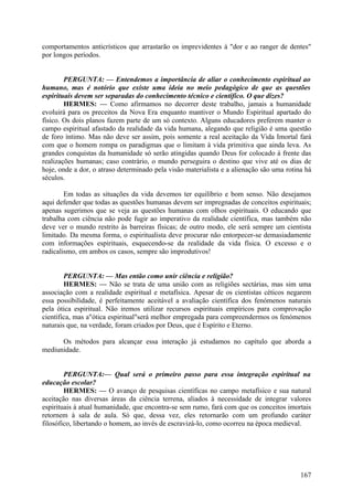 comportamentos anticrísticos que arrastarão os imprevidentes à "dor e ao ranger de dentes"
por longos períodos.
PERGUNTA: — Entendemos a importância de aliar o conhecimento espiritual ao
humano, mas é notório que existe uma ideia no meio pedagógico de que as questões
espirituais devem ser separadas do conhecimento técnico e científico. O que dizes?
HERMES: — Como afirmamos no decorrer deste trabalho, jamais a humanidade
evoluirá para os preceitos da Nova Era enquanto mantiver o Mundo Espiritual apartado do
físico. Os dois planos fazem parte de um só contexto. Alguns educadores preferem manter o
campo espiritual afastado da realidade da vida humana, alegando que religião é uma questão
de foro íntimo. Mas não deve ser assim, pois somente a real aceitação da Vida Imortal fará
com que o homem rompa os paradigmas que o limitam à vida primitiva que ainda leva. As
grandes conquistas da humanidade só serão atingidas quando Deus for colocado à frente das
realizações humanas; caso contrário, o mundo perseguira o destino que vive até os dias de
hoje, onde a dor, o atraso determinado pela visão materialista e a alienação são uma rotina há
séculos.
Em todas as situações da vida devemos ter equilíbrio e bom senso. Não desejamos
aqui defender que todas as questões humanas devem ser impregnadas de conceitos espirituais;
apenas sugerimos que se veja as questões humanas com olhos espirituais. O educando que
trabalha com ciência não pode fugir ao imperativo da realidade científica, mas também não
deve ver o mundo restrito às barreiras físicas; de outro modo, ele será sempre um cientista
limitado. Da mesma forma, o espiritualista deve procurar não entorpecer-se demasiadamente
com informações espirituais, esquecendo-se da realidade da vida física. O excesso e o
radicalismo, em ambos os casos, sempre são improdutivos!
PERGUNTA: — Mas então como unir ciência e religião?
HERMES: — Não se trata de uma união com as religiões sectárias, mas sim uma
associação com a realidade espiritual e metafísica. Apesar de os cientistas céticos negarem
essa possibilidade, é perfeitamente aceitável a avaliação científica dos fenómenos naturais
pela ótica espiritual. Não iremos utilizar recursos espirituais empíricos para comprovação
científica, mas a"ótica espiritual"será melhor empregada para compreendermos os fenómenos
naturais que, na verdade, foram criados por Deus, que é Espírito e Eterno.
Os métodos para alcançar essa interação já estudamos no capítulo que aborda a
mediunidade.
PERGUNTA:— Qual será o primeiro passo para essa integração espiritual na
educação escolar?
HERMES: — O avanço de pesquisas científicas no campo metafísico e sua natural
aceitação nas diversas áreas da ciência terrena, aliados à necessidade de integrar valores
espirituais à atual humanidade, que encontra-se sem rumo, fará com que os conceitos imortais
retornem à sala de aula. Só que, dessa vez, eles retornarão com um profundo caráter
filosófico, libertando o homem, ao invés de escravizá-lo, como ocorreu na época medieval.

167

 