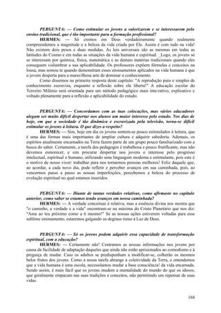 PERGUNTA: — Como estimular os jovens a valorizarem e se interessarem pelo
ensino tradicional, que é tão importante para a formação profissional?
HERMES: — Só cremos em Deus verdadeiramente quando realmente
compreendemos a magnitude e a beleza da vida criada por Ele. Assim é com tudo na vida!
Não existem dois pesos e duas medidas. As leis universais são as mesmas em todas as
latitudes do Cosmo e em todas as situações da vida humana e espiritual. _Logo, os jovens só
se interessam por química, física, matemática e as demais matérias tradicionais quando eles
conseguem vislumbrar a sua aplicabilidade. Os professores expõem fórmulas e conceitos na
lousa, mas somou te quando demonstram esses ensinamentos aplicados na vida humana é que
o jovem desperta para a maravilhosa arte de dominar o conhecimento.
Como dissemos na primeira resposta deste capítulo: "A reprodução pura e simples de
conhecimento escraviza, enquanto a reflexão sobre ele liberta!" A educação escolar do
Terceiro Milénio será orientada para um método pedagógico mais inte-rativo, explicativo e
voltado plenamente para a reflexão e aplicabilidade do estudo.
PERGUNTA: — Concordamos com as tuas colocações, mas vários educadores
alegam ser muito difícil despertar nos alunos um maior interesse pelo estudo. Nos dias de
hoje, em que a sociedade é tão dinâmica e escravizada pela televisão, torna-se difícil
estimular os jovens à leitura. O que dizes a respeito?
HERMES: — Sim, hoje em dia os jovens sentem-se pouco estimulados à leitura, que
é uma das formas mais importantes de ampliar cultura e adquirir sabedoria. Ademais, os
espíritos atualmente encarnados na Terra fazem parte de um grupo pouco familiarizado com a
busca do saber. Certamente, a tarefa dos pedagogos é trabalhosa e pouco frutiflcante, mas não
devemos esmorecer, e sim procurar despertar nos jovens o interesse pelo progresso
intelectual, espiritual e humano, utilizando uma linguagem moderna e estimulante, pois este é
o motivo de nosso viver: trabalhar para nos tornarmos pessoas melhores! Feliz daquele que,
ao acordar, a cada novo dia, pode refletir e perceber avanços em sua caminhada, pois, ao
vencermos passo a passo as nossas imperfeições, percebemos a beleza do processo de
evolução espiritual no qual estamos inseridos.
PERGUNTA: — Diante de tantas verdades relativas, como afirmaste no capítulo
anterior, como saber se estamos tendo avanços em nossa caminhada?
HERMES: — A verdade conceituai é relativa, mas a essência divina nos mostra que
"o caminho, a verdade e a vida" encontram-se na máxima do Cristo Planetário que nos diz:
"Ama ao teu próximo como a ti mesmo!" Se as nossas ações estiverem voltadas para esse
sublime ensinamento, estaremos galgando os degraus rumo à Luz de Deus.
PERGUNTA: — Só os jovens podem adquirir essa capacidade de transformação
espiritual, com a educação?
HERMES: — Certamente não! Centramos as nossas informações nos jovens por
causa da facilidade de adaptação daqueles que ainda não estão aprisionados ao comodismo e à
preguiça de mudar. Caso os adultos se predisponham a modificar-se, colherão os mesmos
belos frutos dos jovens. Como a nossa tarefa abrange a coletividade da Terra, e entendemos
que a vida humana é uma escola, necessitamos mudar a base consciência! da vida encarnada.
Sendo assim, é mais fácil que os jovens mudem a mentalidade do mundo do que os idosos,
que geralmente empacam nas suas tradições e conceitos, não permitindo um repensar de suas
vidas.

168

 
