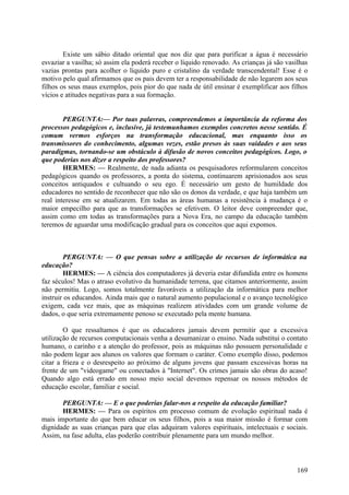 Existe um sábio ditado oriental que nos diz que para purificar a água é necessário
esvaziar a vasilha; só assim ela poderá receber o líquido renovado. As crianças já são vasilhas
vazias prontas para acolher o líquido puro e cristalino da verdade transcendental! Esse é o
motivo pelo qual afirmamos que os pais devem ter a responsabilidade de não legarem aos seus
filhos os seus maus exemplos, pois pior do que nada de útil ensinar é exemplificar aos filhos
vícios e atitudes negativas para a sua formação.
PERGUNTA:— Por tuas palavras, compreendemos a importância da reforma dos
processos pedagógicos e, inclusive, já testemunhamos exemplos concretos nesse sentido. É
comum vermos esforços na transformação educacional, mas enquanto isso os
transmissores do conhecimento, algumas vezes, estão presos às suas vaidades e aos seus
paradigmas, tornando-se um obstáculo à difusão de novos conceitos pedagógicos. Logo, o
que poderias nos dizer a respeito dos professores?
HERMES: — Realmente, de nada adianta os pesquisadores reformularem conceitos
pedagógicos quando os professores, a ponta do sistema, continuarem aprisionados aos seus
conceitos antiquados e cultuando o seu ego. É necessário um gesto de humildade dos
educadores no sentido de reconhecer que não são os donos da verdade, e que haja também um
real interesse em se atualizarem. Em todas as áreas humanas a resistência à mudança é o
maior empecilho para que as transformações se efetivem. O leitor deve compreender que,
assim como em todas as transformações para a Nova Era, no campo da educação também
teremos de aguardar uma modificação gradual para os conceitos que aqui expomos.

PERGUNTA: — O que pensas sobre a utilização de recursos de informática na
educação?
HERMES: — A ciência dos computadores já deveria estar difundida entre os homens
faz séculos! Mas o atraso evolutivo da humanidade terrena, que citamos anteriormente, assim
não permitiu. Logo, somos totalmente favoráveis a utilização da informática para melhor
instruir os educandos. Ainda mais que o natural aumento populacional e o avanço tecnológico
exigem, cada vez mais, que as máquinas realizem atividades com um grande volume de
dados, o que seria extremamente penoso se executado pela mente humana.
O que ressaltamos é que os educadores jamais devem permitir que a excessiva
utilização de recursos computacionais venha a desumanizar o ensino. Nada substitui o contato
humano, o carinho e a atenção do professor, pois as máquinas não possuem personalidade e
não podem legar aos alunos os valores que formam o caráter. Como exemplo disso, podemos
citar a frieza e o desrespeito ao próximo de alguns jovens que passam excessivas horas na
frente de um "videogame" ou conectados à "Internet". Os crimes jamais são obras do acaso!
Quando algo está errado em nosso meio social devemos repensar os nossos métodos de
educação escolar, familiar e social.
PERGUNTA: — E o que poderias falar-nos a respeito da educação familiar?
HERMES: — Para os espíritos em processo comum de evolução espiritual nada é
mais importante do que bem educar os seus filhos, pois a sua maior missão é formar com
dignidade as suas crianças para que elas adquiram valores espirituais, intelectuais e sociais.
Assim, na fase adulta, elas poderão contribuir plenamente para um mundo melhor.

169

 