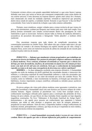 Certamente existem céticos com grande capacidade intelectual e o que estes fazem é apenas
defender suas teses, por serem as únicas que conseguem compreender como certas dentro de
seu restrito universo. Como dissemos na resposta anterior: quanto mais cético for o homem,
mais distanciado ele estará da realidade espiritual, tornando-se impossível que pressinta,
dentro desse estado de espírito, a realidade imortal. Somente os que buscam "a face de Deus"
a encontrarão. Esta é uma lei natural da evolução a que todos estamos submetidos.
Portanto, esses estudiosos, sempre voltados para a crença exclusiva de que viemos do
pó e ao pó retornaremos, acabam por bloquear suas mentes para uma visão mais ampla. Essa
prática termina orientando seus estudos exclusivamente dentro dos paradigmas da visão
materialista à qual se escravizam. Inclusive atacam todas as formas de medicina alternativa,
acusando-as de possuírem tão-somente o famigerado "efeito placebo", e nenhum efeito
medicinal.
Eles encontram resposta para tudo dentro do complicado mecanismo das
comunicações neuroniais no cérebro físico. Mal sabem eles que a mente nada mais é do que
um condutor da vontade e do sistema fisiológico do espírito imortal que dá vida e dirige a
máquina física, assim como um motorista necessila da cabine de comando de um veículo para
conduzi-lo pelas rodovias do mundo.
PERGUNTA: — Sabemos que atualmente existem pesquisadores que trabalham em
um processo inverso do habitual. Eles partem de princípios religiosos milenares em direção
à ciência moderna. Nesse contexto, terminam encontrando as respostas que a ciência nos
dá hoje, por meio da medicina, da física, da astronomia etc.Epara isso eles tomam por base
textos com mais de três mil anos de existência. Será que o conhecimento da humanidade
regrediu ou trata-se de mais uma consequência da descrença nos valores espirituais?
HERMES: — As duas indagações receberão uma resposta afirmativa. A humanidade
regrediu em razão da mudança do perfil espiritual dos encarnados durante o transcorrer dos
milénios, e a descrença espiritual da atual humanidade embotou a visão dos encarnados que
começaram a avaliar o mundo ao seu redor tão-somente por meio dos sentidos físicos. Na
Lemúria, como na Atlântida, e mais recentemente na Suméria, civilização que antecedeu aos
babilónios, tivemos importantes avanços científicos utilizando-se métodos pouco aceitáveis
pelos cientistas atuais.
Os povos antigos são vistos pela ciência moderna como ignorantes e primitivos, mas
ainda hoje assombram a humanidade atual com suas técnicas nos diversos campos do conhecimento humano. Alguns cientistas já perceberam isso. Como bom exemplo temos o
conhecimento tecnológico utilizado pelos rgípcios para a construção das pirâmides de Gize,
herança do povo atlante, em que blocos de duas toneladas foram erguidos ao lopo daquelas
magníficas construções. No livro "Akhenaton A Revolução Espiritual do Antigo Egito",
demonstramos c pio aquele povo possuía um conhecimento que espantaria o homem
moderno, que ainda só sabe alcançar o progresso por meio de energias poluentes e
prejudiciais ao meio ambiente. Alem do mais, é importante lembrar o antigo conhecimento da
medicina oriental, principalmente a chinesa, que hoje em dia já ó respeitada no meio médico,
a exemplo da técnica milenar da aoupuntura.
PERGUNTA: — A atual humanidade encarnada ainda é escrava de seus vícios de
conduta. Raros são aqueles que não se deixam influenciar pelo padrão de comportamento

17

 