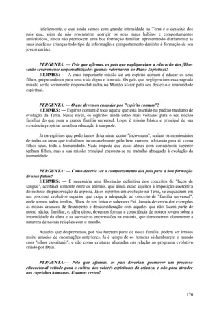 Infelizmente, o que ainda vemos com grande intensidade na Terra é o desleixo dos
pais que, além de não procurarem corrigir os seus maus hábitos e comportamentos
anticrísticos, ainda não promovem uma boa formação familiar, apresentando diariamente às
suas indefesas crianças todo tipo de informação e comportamento daninho à formação de seu
jovem caráter.
PERGUNTA: — Pelo que afirmas, os pais que negligenciam a educação dos filhos
serão severamente responsabilizados quando retornarem ao Plano Espiritual?
HERMES: — A mais importante missão de um espírito comum é educar os seus
filhos, preparando-os para uma vida digna e honrada. Os pais que negligenciam essa sagrada
missão serão seriamente responsabilizados no Mundo Maior pelo seu desleixo e imaturidade
espiritual.
PERGUNTA: — O que devemos entender por "espírito comum"?
HERMES: — Espírito comum é todo aquele que está inserido no padrão mediano de
evolução da Terra. Nesse nível, os espíritos ainda estão mais voltados para o seu núcleo
familiar do que para a grande família universal. Logo, é missão básica e principal de sua
existência propiciar uma boa educação à sua prole.
Já os espíritos que poderíamos determinar como "inco-muns", seriam os missionários
de todas as áreas que trabalham incansavelmente pelo bem comum, adotando para si, como
filhos seus, toda a humanidade. Nada impede que essas almas com consciência superior
tenham filhos, mas a sua missão principal encontra-se no trabalho abnegado à evolução da
humanidade.
PERGUNTA: — Como deveria ser o comportamento dos pais para a boa formação
de seus filhos?
HERMES: — É necessária uma libertação definitiva dos conceitos de "laços de
sangue", aceitável somente entre os animais, que ainda estão sujeitos à imposição coercitiva
do instinto de preservação da espécie. Já os espíritos em evolução na Terra, se enquadram em
um processo evolutivo superior que exige a adequação ao conceito de "família universal",
onde somos todos irmãos, filhos de um único e soberano Pai. Jamais devemos dar exemplos
às nossas crianças de desrespeito e desconsideração com aqueles que não fazem parte de
nosso núcleo familiar; e, além disso, devemos formar a consciência de nossos jovens sobre a
imortalidade da alma e as sucessivas encarnações na matéria, que demonstram claramente a
natureza de nossas relações com o mundo.
Aqueles que desprezamos, por não fazerem parte de nossa família, podem ser irmãos
muito amados de encarnações anteriores. Já é tempo de os homens vislumbrarem o mundo
com "olhos espirituais", e não como criaturas alienadas em relação ao programa evolutivo
criado por Deus.
PERGUNTA:— Pelo que afirmas, os pais deveriam promover um processo
educacional voltado para o cultivo dos valorés espirituais da criança, e não para atender
aos caprichos humanos. Estamos certos?

170

 