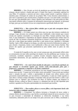 HERMES: — Sim. Os pais, ao invés de atenderem aos caprichos infantis típicos das
crianças, devem realizar a função pela qual o Criador lhes legou a orientação espiritual de
seus filhos. O verdadeiro e amoroso pai ama e educa, jamais atende a caprichos infantis e
daninhos para a formação do caráter de seu próprio filho. Como dissemos anteriormente, o
pior mal é a ignorância, pois acarreta dores e tragédias sem que o seu autor tenha, consciência
do caos que está plantando para o futuro. Quantos pais lamentam a dor pela perda do filho,
mas jamais refletem sobre o conjunto de informações educacionais que legaram, ou deixaram
de legar, para que seu herdeiro tivesse um comportamento equilibrado diante da vida!
PERGUNTA: — Mas existem filhos rebeldes que os pais não conseguem educar.
Como fica a situação desses pais?
HERMES: — O Criador jamais nos oferta uma cruz que não teríamos condições de
carregar. Logo, devemos nos esforçar sempre mais, lembrando a todo instante que a maior
missão dos espíritos encarnados é a formação de seus filhos. Sempre podemos fazer algo
mais. E aqui lembramos a importância de adquirir sabedoria espiritual para melhor atuar na
escola da vida. Os homens comumente desprezam as leituras e informações espirituais, mas
elas são o copo d'água que poderia saciar-lhes a sede eterna de paz, equilíbrio e felicidade
familiar. Após o filho entregar-se às drogas, ou sofrer uma irreversível distorção de caráter, os
pais choram e lamentam, muitas vezes maldizendo a Deus por tanta tristeza familiar. Mas
poucos são aqueles que procuram espiritualizar-se para melhor atuar no palco da vida
humana.
O estudo do Evangelho no lar, uma vez por semana que seja, procurando refletir sobre
os ensinamentos do mais sábio psicólogo do mundo à luz dos problemas que vivemos, traz,
certamente, resultados espantosos e poderia reverter situações trágicas que vão sendo
acumuladas diariamente, até que explodem por falta de unidade familiar e entendimento
fraterno.
PERGUNTA: — Se o mal é fruto da falta de educação e consciência espiritual, em
que situação se encontram aqueles que, mesmo sendo bem-educados pelos pais e
professores, continuam a comportar-se de forma condenável?
HERMES: — Certamente encontram-se em uma situação lamentável! A lei natural
nesses casos nos diz: "A quem mui Io for dado, muito será pedido!" Esses jovens que recebem
amor e atenção dos pais e obtêm a oportunidade de estudar com nobres mestres serão
gravemente responsabilizados, por seu desleixo e indisciplina. A cada um é dado segundo as
suas obras e seremos sempre chamados a responder sobre que proveito tiramos e sobre o que
fizemos com os "talentos" que recebemos de Deus. O espírito relapso, que despreza as
bênçãos divinas, colherá no futuro o descaso e o abandono por não ter tido dignidade para
usufruir e agradecer ao Pai pelas oportunidades de crescimento que recebeu.
PERGUNTA: — Para melhor educar os nossos filhos, seria importante desde cedo
instruí-los sobre a realidade espiritual?
HERMES: — Certamente! Na infância iniciamos a formação de nosso caráter e
estamos libertos de preconceitos, o que facilita a assimilação natural de novos conceitos. Caso
os pais tivessem a maturidade de abandonar as telenovelas decadentes e sua rotina
materialista, dedicando parte de seu tempo livre para conversar com os filhos, ressaltando a

171

 