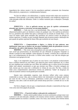 importância dos valores morais à luz da consciência espiritual, certamente eles formariam
filhos adoráveis, responsáveis e verdadeiramente humanos.
Na fase da infância e da adolescência, o espírito reencar-nado ainda está suscetível a
mudanças. Nesse período, o seu caráter ainda não está formado e suas tendências negativas de
vidas passadas ainda não afloraram. Então é o melhor momento para a educação e formação
de caráter!
PERGUNTA: — Isso se aplicaria mesmo em casos de espíritos extremamente
atrasados que viessem a reencarnar em um grupo familiar?
HERMES: — Cada caso tem a sua peculiaridade. Mas, certamente, a boa formação
educacional poderia gerar um fantástico avanço em qualquer caso. Em espíritos já próximos
da Luz, permitiria uma melhor base para a realização de sua missão no mundo físico, e nos
casos de irmãos ainda muito atrasados lhes permitiria um sensível avanço em direção às
esferas superiores. O melhor ou pior resultado depende tanto da perseverança e dedicação dos
pais quanto do quilate espiritual do futuro filho que receberão em seus braços.
PERGUNTA: — Compreendemos a lógica e a beleza de tuas palavras, mas
infelizmente vemos que os homens em sua quase totalidade ainda são plenamente escravos
da matéria e do culto à vida humana. O que dizes a respeito?
HERMES: — Não existe uma consequência sem uma ação geradora! O mundo vive o
caos social que presenciamos em decorrência do que afirmaste na pergunta. Enquanto se
aborda o porquê de tanta maldade e tanta desgraça no mundo, o homem não se apercebe de
que o seu comportamento do dia-a-dia e a forma como conduz a sua vida são energias que
alimentam essa egrégora do mal.
Aqui, é um empresário que só pensa em seus lucros e em propiciar exclusivamente
luxo e conforto material aos seus filhos, sem educá-los para valores espirituais; ali, é a dona
de casa orgulhosa que acredita que seus filhos são melhores que os outros jovens da mesma
idade; mais adiante, encontramos os pais que ensinam seus filhos a levarem vantagem em
tudo, mesmo que isso cause dor e sofrimento às vítimas de seus atos. Por fim, a união de
todos esses comportamentos anticrísticos retorna em poderosas "ondas" de desgraças em
razão do acúmulo cármico-social gerado pela sociedade.
Quanto mais calamidades surgirem, mais devemos refletir sobre como estamos
conduzindo as nossas vidas, pois os dramas diários são instrumentos de educação espiritual
por meio da dor. Como já afirmamos, poderíamos evoluir pelo caminho do amor e da
sabedoria, mas cabe a cada um decidir qual estrada deseja percorrer: a estrada da Luz ou das
Trevas!
Em breve chegará o dia em que o comportamento alienado e materialista de hoje será
visto como uma triste página do passado.
PERGUNTA: — É possível realizar a educação dos sentimentos?
HERMES: — Jamais outrem poderá educar os nossos sentimentos, porque nesse caso
o processo é de auto-educação, cabendo a nós mesmos sermos mestres e aprendizes. Grandes
exemplos podem nos mostrar o caminho, como o fez Jesus, mas somente uma reforma íntima

172

 