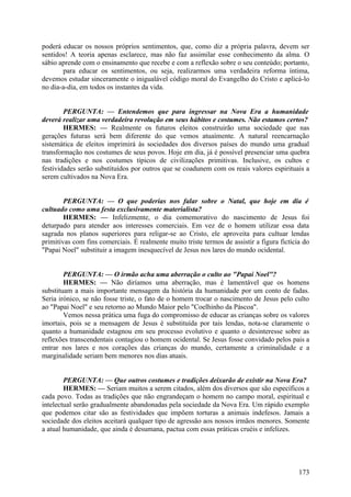 poderá educar os nossos próprios sentimentos, que, como diz a própria palavra, devem ser
sentidos! A teoria apenas esclarece, mas não faz assimilar esse conhecimento da alma. O
sábio aprende com o ensinamento que recebe e com a reflexão sobre o seu conteúdo; portanto,
para educar os sentimentos, ou seja, realizarmos uma verdadeira reforma íntima,
devemos estudar sinceramente o inigualável código moral do Evangelho do Cristo e aplicá-lo
no dia-a-dia, em todos os instantes da vida.
PERGUNTA: — Entendemos que para ingressar na Nova Era a humanidade
deverá realizar uma verdadeira revolução em seus hábitos e costumes. Não estamos certos?
HERMES: — Realmente os futuros eleitos construirão uma sociedade que nas
gerações futuras será bem diferente do que vemos atuaímente. A natural reencarnação
sistemática de eleitos imprimirá às sociedades dos diversos países do mundo uma gradual
transformação nos costumes de seus povos. Hoje em dia, já é possível presenciar uma quebra
nas tradições e nos costumes típicos de civilizações primitivas. Inclusive, os cultos e
festividades serão substituídos por outros que se coadunem com os reais valores espirituais a
serem cultivados na Nova Era.
PERGUNTA: — O que poderias nos falar sobre o Natal, que hoje em dia é
cultuado como uma festa exclusivamente materialista?
HERMES: — Infelizmente, o dia comemorativo do nascimento de Jesus foi
deturpado para atender aos interesses comerciais. Em vez de o homem utilizar essa data
sagrada nos planos superiores para religar-se ao Cristo, ele aproveita para cultuar lendas
primitivas com fins comerciais. É realmente muito triste termos de assistir a figura fictícia do
"Papai Noel" substituir a imagem inesquecível de Jesus nos lares do mundo ocidental.
PERGUNTA: — O irmão acha uma aberração o culto ao "Papai Noel"?
HERMES: — Não diríamos uma aberração, mas é lamentável que os homens
substituam a mais importante mensagem da história da humanidade por um conto de fadas.
Seria irónico, se não fosse triste, o fato de o homem trocar o nascimento de Jesus pelo culto
ao "Papai Noel" e seu retorno ao Mundo Maior pelo "Coelhinho da Páscoa".
Vemos nessa prática uma fuga do compromisso de educar as crianças sobre os valores
imortais, pois se a mensagem de Jesus é substituída por tais lendas, nota-se claramente o
quanto a humanidade estagnou em seu processo evolutivo e quanto o desinteresse sobre as
reflexões transcendentais contagiou o homem ocidental. Se Jesus fosse convidado pelos pais a
entrar nos lares e nos corações das crianças do mundo, certamente a criminalidade e a
marginalidade seriam bem menores nos dias atuais.
PERGUNTA: — Que outros costumes e tradições deixarão de existir na Nova Era?
HERMES: — Seriam muitos a serem citados, além dos diversos que são específicos a
cada povo. Todas as tradições que não engrandeçam o homem no campo moral, espiritual e
intelectual serão gradualmente abandonadas pela sociedade da Nova Era. Um rápido exemplo
que podemos citar são as festividades que impõem torturas a animais indefesos. Jamais a
sociedade dos eleitos aceitará qualquer tipo de agressão aos nossos irmãos menores. Somente
a atual humanidade, que ainda é desumana, pactua com essas práticas cruéis e infelizes.

173

 