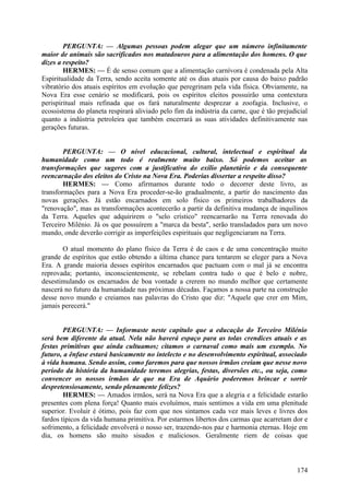 PERGUNTA: — Algumas pessoas podem alegar que um número infinitamente
maior de animais são sacrificados nos matadouros para a alimentação dos homens. O que
dizes a respeito?
HERMES: — É de senso comum que a alimentação carnívora é condenada pela Alta
Espiritualidade da Terra, sendo aceita somente até os dias atuais por causa do baixo padrão
vibratório dos atuais espíritos em evolução que peregrinam pela vida física. Obviamente, na
Nova Era esse cenário se modificará, pois os espíritos eleitos possuirão uma contextura
perispiritual mais refinada que os fará naturalmente desprezar a zoofagia. Inclusive, o
ecossistema do planeta respirará aliviado pelo fim da indústria da carne, que é tão prejudicial
quanto a indústria petroleira que também encerrará as suas atividades definitivamente nas
gerações futuras.
PERGUNTA: — O nível educacional, cultural, intelectual e espiritual da
humanidade como um todo é realmente muito baixo. Só podemos aceitar as
transformações que sugeres com a justificativa do exílio planetário e da consequente
reencarnação dos eleitos do Cristo na Nova Era. Poderias dissertar a respeito disso?
HERMES: — Como afirmamos durante todo o decorrer deste livro, as
transformações para a Nova Era proceder-se-ão gradualmente, a partir do nascimento das
novas gerações. Já estão encarnados em solo físico os primeiros trabalhadores da
"renovação", mas as transformações acontecerão a partir da definitiva mudança de inquilinos
da Terra. Aqueles que adquirirem o "selo crístico" reencarnarão na Terra renovada do
Terceiro Milénio. Já os que possuírem a "marca da besta", serão transladados para um novo
mundo, onde deverão corrigir as imperfeições espirituais que negligenciaram na Terra.
O atual momento do plano físico da Terra é de caos e de uma concentração muito
grande de espíritos que estão obtendo a última chance para tentarem se eleger para a Nova
Era. A grande maioria desses espíritos encarnados que pactuam com o mal já se encontra
reprovada; portanto, inconscientemente, se rebelam contra tudo o que é belo e nobre,
desestimulando os encarnados de boa vontade a crerem no mundo melhor que certamente
nascerá no futuro da humanidade nas próximas décadas. Façamos a nossa parte na construção
desse novo mundo e creiamos nas palavras do Cristo que diz: "Aquele que crer em Mim,
jamais perecerá."
PERGUNTA: — Informaste neste capítulo que a educação do Terceiro Milénio
será bem diferente da atual. Nela não haverá espaço para as tolas crendices atuais e as
festas primitivas que ainda cultuamos; citamos o carnaval como mais um exemplo. No
futuro, a ênfase estará basicamente no intelecto e no desenvolvimento espiritual, associado
à vida humana. Sendo assim, como faremos para que nossos irmãos creiam que nesse novo
período da história da humanidade teremos alegrias, festas, diversões etc., ou seja, como
convencer os nossos irmãos de que na Era de Aquário poderemos brincar e sorrir
despretensiosamente, sendo plenamente felizes?
HERMES: — Amados irmãos, será na Nova Era que a alegria e a felicidade estarão
presentes com plena força! Quanto mais evoluímos, mais sentimos a vida em uma plenitude
superior. Evoluir é ótimo, pois faz com que nos sintamos cada vez mais leves e livres dos
fardos típicos da vida humana primitiva. Por estarmos libertos dos carmas que acarretam dor e
sofrimento, a felicidade envolverá o nosso ser, trazendo-nos paz e harmonia eternas. Hoje em
dia, os homens são muito sisudos e maliciosos. Geralmente riem de coisas que

174

 