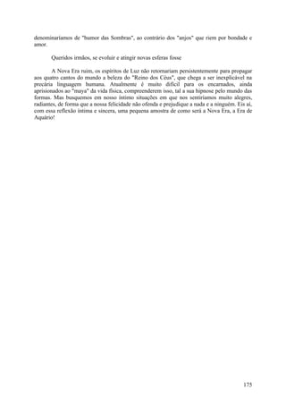denominaríamos de "humor das Sombras", ao contrário dos "anjos" que riem por bondade e
amor.
Queridos irmãos, se evoluir e atingir novas esferas fosse
A Nova Era ruim, os espíritos de Luz não retornariam persistentemente para propagar
aos quatro cantos do mundo a beleza do "Reino dos Céus", que chega a ser inexplicável na
precária linguagem humana. Atualmente é muito difícil para os encarnados, ainda
aprisionados ao "maya" da vida física, compreenderem isso, tal a sua hipnose pelo mundo das
formas. Mas busquemos em nosso íntimo situações em que nos sentiríamos muito alegres,
radiantes, de forma que a nossa felicidade não ofenda e prejudique a nada e a ninguém. Eis aí,
com essa reflexão íntima e sincera, uma pequena amostra de como será a Nova Era, a Era de
Aquário!

175

 