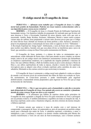 13
O código moral do Evangelho de Jesus
PERGUNTA: — Afirmaste neste trabalho que o Evangelho de Jesus é o código
moral mais perfeito da humanidade. Poderias nos trazer maiores esclarecimentos sobre a
sua importância para a nossa ascese evolutiva?
HERMES: — O Evangelho de Jesus é o Grande Projeto de Edificação Espiritual da
humanidade terrena. Um fantástico trabalho de preparação foi realizado para que há dois mil
anos descesse à Terra o Governador Espiritual de nosso planeta, neste ciclo que está se
encerrando. Antúlio, Buda, Krishna, Zoroastro, Akhenaton, Moisés e tantos outros avatares
vieram antes do sublime Jesus preparando o terreno entre diversos povos para que o Código
do Amor Divino fosse ofertado aos homens de forma perfeita e clara. Inclusive, narramos o
proje-to de preparação para a reencarnação de Jesus entre os egípcios no livro "Akhenaton —
A Revolução Espiritual do Antigo Egito". Infelizmente, a terra de Kemi não esteve à altura
para receber essa dádiva, fazendo com que esse plano divino se transferisse para o povo de
Israel, que assimilou a crença no Deus Único pelos ensinamentos de Moisés.
O Evangelho de Jesus, portanto, é a síntese de todos os ensinamentos que o
antecederam, sendo elaborado de forma clara e fácil para atender ao povo simples; ao mesmo
tempo, trata-se de um código moral com fantásticos ensinamentos secretos que deslumbram
os estudiosos espiritualistas modernos, tal a amplitude das singelas parábolas e máximas de
Jesus. Em suas sublimes fábulas, o Rabi da Galiléia ensina ao povo como alcançar o Reino de
Deus e, aos sábios espiritualistas de todas as épocas, elucida o resumo das leis espirituais
irrevogáveis para se adquirir uma eficaz evolução espiritual, pelos caminhos do amor e da
sabedoria, libertando-se dos carmas corretivos que escravizanj os incautos.
O Evangelho de Jesus é certamente o código moral mais adaptável a todas as culturas
do mundo e aos diversos níveis de esclarecimento dos filhos de Deus em evolução na Terra.
Os ensinamentos do Cristo-Jesus possuem o poder transformador para angelizar
definitivamente a humanidade terrena preparando-a para ingressar na Nova Era que já surge
no horizonte da vida humana.
PERGUNTA: — Não é o que nos parece, pois a humanidade a cada dia se encontra
mais distanciada do Evangelho de Jesus. Isso quando não ocorre ao contrário: o fanatismo
doentio de certas crenças. O que nos dizes a esse respeito?
HERMES: — Já afirmamos que bilhões de espíritos eleitos pelos princípios do
Evangelho de Jesus aguardam a chegada da Nova Era para reencarnar na Terra e prosseguir
em sua jornada evolutiva. E também defendemos o equilíbrio em todas as situações da vida. A
descrença espiritual, assim como o fanatismo religioso, são dois extremos da mesma situação:
a falência espiritual.
O homem sensato que sentar-se à mesa de estudos com o real interesse de
compreender a mensagem de Jesus, irá surpreender-se, pois ali encontrará um perfeito código
moral para a libertação dos males da Terra. A sabedoria espiritual, a tolerância, o amor, a
indulgência, a paz, a confiança, o respeito e as demais virtudes enaltecidas pelo Mestre dos
mestres transformaria a Terra em um oásis de bem-aventuranças, caso o homem aceitasse

176

 