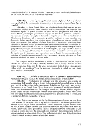 essas simples diretrizes de conduta. Mas não é o que ocorre com a grande maioria dos homens
até este limiar da Nova Era, em razão de sua insensatez.
PERGUNTA: — Mas alguns seguidores de outras religiões poderiam questionar
essa superioridade dos ensinamentos de Jesus sobre os dos demais avatares. O que dizes a
respeito?
HERMES: — Cada Grande Mestre da história da humanidade adaptou os seus
ensinamentos à cultura em que viveu. Ademais, podemos afirmar que eles estiveram mais
intimamente ligados ao padrão evolutivo da época em que peregrinaram pela Terra em
missão. Moisés, por exemplo, apresentou ao seu povo um Deus Jeová, guerreiro e impiedoso,
pois esse era o nível de evolução da humanidade naquela época. Buda e Krishna foram
filósofos que dissertaram sobre importantes princípios espirituais a serem seguidos, mas
dentro dos limites suportáveis pela politeísta cultura oriental em que estavam inseridos. Já
Jesus, rompeu os preceitos sociais e religiosos de sua época, promovendo uma revolução de
conceitos na sociedade judaica que terminou por desencadear sua repulsiva crucificação. Ao
contrário dos demais avatares, Ele não foi adorado por todos, mas sim rejeitado por aqueles
que perderiam privilégios em decorrência de seu Evangelho, que exigia igualdade entre os
homens e conduta digna. O mais sábio dos homens realizou a mais árdua tarefa: a renovação
do espírito guerreiro e arrogante para o espírito do amor e da paz! Em sua mensagem, Jesus
sintetizou todos os sábios ensinamentos dos que o precederam e viveu-os integralmente, desde
o seu nascimento até seu retorno ao Mundo Maior.
No Evangelho de Jesus encontramos o resumo da Lei Cósmica de Deus em todas as
latitudes do Universo e um código libertador definitivo para a evolução humana no atual
estágio evolutivo da Terra. Sem dúvida, temos na mensagem do Cristo-Jesus o mais perfeito
código moral a ser seguido na Terra. Ele realmente é o caminho, a verdade e a vida e todos
que o seguirem chegarão ao Pai.
PERGUNTA: — Poderias esclarecer-nos melhor a respeito da superioridade dos
ensinamentos de Jesus sobre os dos demais instrutores espirituais da humanidade?
HERMES: — Gostaríamos de esclarecer que não encaramos essa questão da
superioridade do Evangelho sobre os demais códigos morais da humanidade como se fosse
uma competição. Na verdade, todos os emissários do Cristo que desceram à crosta terrestre
fizeram parte de um Grande Plano Divino. Cada um foi responsável por determinada tarefa.
Jesus, como o espírito mais excelso, foi eleito para a realização do papel principal, enquanto
os seus demais irmãos e colaboradores vibraram intensamente pelo Seu sucesso e realizaram
com amor e responsabilidade as suas tarefas; ao contrário do que vemos entre os homens, que
se comportam de forma mesquinha e invejosa.
Como dissemos na resposta anterior, Moisés comportou-se algumas vezes de forma
cruel, pois esse era o seu papel: educar o povo rebelde que estava sob a sua responsabilidade.
Krishna teve de adequar os seus ensinamentos à cultura politeísta e à injusta estrutura social
da índia. E assim ocorreu, também, com os demais instrutores do Mundo Maior. Jesus, no
entanto, realizou uma tarefa que superou a missão de apenas instruir a humanidade. Ele, na
verdade, a libertou dos laços da animalidade com um roteiro transformador que abalou os
alicerces culturais e religiosos da época. Cabe ao homem descobrir esse divino tesouro que
está ao alcance de todos aqueles que possuem boa vontade.

177

 