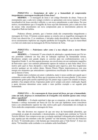 PERGUNTA: — Gostaríamos de saber se a humanidade já compreendeu
integralmente a mensagem trazida pelo Cristo-Jesus?
HERMES: — A mensagem de Jesus é um código libertador de almas. Trata-se de
ensinamentos que a cada novo estágio evolutivo se apresentam com novas nuances. O estilo
inconfundível de Jesus convida à reflexão e a um novo entendimento a cada leitura. Por esse
motivo, recomendamos que o Evangelho de Jesus seja lido diariamente, pois a cada nova fase
de nossas vidas encontramos um nova compreensão para as imorredouras palavras do
inigualável Rabi da Galiléia.
Podemos afirmar, portanto, que o homem ainda não compreendeu integralmente a
mensagem do Cristo. O homem comum apenas se consola com as magníficas mensagens do
Cristo sem absorvê-las. E os estudiosos e iniciados ainda descobrirão, nas décadas futuras,
novos ensinamentos implícitos nas singelas parábolas do Evangelho. Fato que os maravilhará
e os fará crer ainda mais na mensagem do Divino Instrutor da Terra.
PERGUNTA: — Poderíamos saber como é a tua relação com o nosso Mestre
amado Jesus?
HERMES: — Certamente! É uma relação de admiração e agradecimento por Ele ternos permitido colaborar em Sua obra de redenção espiritual da humanidade terrena.
Recebemos sempre com grande alegria os convites para nos confraternizarmos com o
Inigualável Irmão. E, em Sua augusta presença, nos envolvemos em um sentimento magnífico
de bem-estar e paz e nos sentimos plenamente capazes de realizar as mais belas obras. Eis o
motivo pelo qual os Seus discípulos a tudo largaram para segui-Lo, pois Seu magnetismo
envolve qualquer ser em nobres ideais. Mesmo Pôncio Pilatos impressionou-se com essa
energia nos momentos que antecederam a ignominiosa crucificação do mais excelso espírito
que já desceu à Terra.
Quanto mais evoluímos em amor e sabedoria, maior é nosso carinho por aquele que é
certamente o mais nobre filho de Deus que já encarnou na face de nosso planeta. E Lhe somos
eternamente gratos pelo auxílio espiritual que Ele jamais nega a quem Lhe estende os braços,
pedindo o Seu amparo divino. Esperamos poder servir sempre com amor e dedicação Àquele
a quem devemos denominar como sendo o mais perfeito exemplo a ser seguido pela
humanidade.
PERGUNTA: — Se a mensagem de Jesus possui tal força, por que a humanidade,
como um todo, despreza os ensinamentos do Evangelho e/ou mantém apenas uma crença
falsa e superficial?
HERMES: — Evolução espiritual é algo que se conquista, e não uma dádiva divina.
Somente o esforço incessante em busca da Luz faz com que lapidemos nossa consciência
rumo a um entendimento superior da vida; motivo pelo qual a humanidade em evolução na
Terra ainda não compreendeu a mensagem de Jesus.
Mas não devemos nos esquecer de que um terço da humanidade planetária, que
corresponde ao grupo de encarnados e desencarnados, se elegerá para continuar na Terra do
Terceiro Milénio. Isso comprova-nos que a evolução espiritual é alcançada pelos humildes, ou
seja, aqueles que não ostentam e não são "grandes" na vida humana. Como nos diz Francisco
de Assis: "É morrendo para a vida humana que renascemos para a Vida Eterna". E Jesus nos
alerta: "Os humildes serão exaltados e os exaltados serão humilhados."

178

 