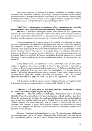 Essas almas discretas, no decorrer dos séculos, assimilaram as virtudes crísticas
necessárias para encontrar a felicidade e a paz. Hoje, elas apenas aguardam que seus irmãos
que se encontram na Terra para a sua última chance antes do exílio planetário acordem para a
mensagem renovadora de Jesus e "salvem" as suas próprias almas do expurgo inevitável que
já está se processando neste período de transição planetária para a Nova Era.
PERGUNTA: — Gostaríamos que expusesses alguns ensinamentos do Evangelho
que testificam ser este o código libertador da humanidade. Poderias atender-nos?
HERMES: — Em breve, o Evangelho deixará de ser apenas um livro sagrado sobre
conceitos que todos deveríamos seguir para tornar-se uma fonte libertadora que irá saciar a
sede de toda a humanidade. Infelizmente, nos dias atuais, muitos ainda insistem em encontrar
desculpas para não adequarem-se aos inesquecíveis ensinamentos legados por Jesus.
Temos convicção de que o homem não vive o Evangelho principalmente por não ter
uma real consciência de sua importância e aplicabilidade no dia-a-dia. A educação espiritual,
que estudamos no capítulo anterior, é fundamental para uma transformação a valores
superiores, meta tão perseguida pela humanidade atual na tentativa de encontrar paz. Somente
quando o homem descobrir o tesouro que é o Evangelho de Jesus encontrará a felicidade que
tanto procura! Só nesse instante ele libertar-se-á das dores e sofrimentos gerados por uma vida
distanciada da Luz. As parábolas do "tesouro escondido e da pérola" são uma prova do que
afirmamos. O homem sonolento que lê essas belas fábulas entedia-se; já o que procura a Luz,
renova-se!
Muitos irmãos nossos, no decorrer dos séculos, comoveram-se ao ler esses contos
singelos e galgaram a Luz. Hoje, aguardam a Nova Era para continuar o seu processo
evolutivo na Terra. Os atuais encarnados são considerados os "trabalhadores da última hora",
citados na parábola de Jesus que narra sobre "os trabalhadores e as diversas horas de
trabalho". Vivem hoje as suas últimas encarnações antes do Grande Juízo, a fim de tentarem
se enquadrar no grupo dos "mansos e pacíficos que herdarão a Terra", ou, se forem
reprovados, reunirem-se no grupo dos "lobos", do "joio" e dos "esquerdistas" do Cristo.
Vede que apenas abordando algumas questões fundamentais para a evolução espiritual
já dissertamos sobre diversos ensinamentos libertadores do Evangelho de Jesus!
PERGUNTA: — E o que podes nos dizer sobre a máxima "Conhecereis a Verdade
e a Verdade vos libertará"? Qual é a força dessa frase?
HERMES: — Dissestes bem! Não se trata apenas de uma frase, mas de um mantra
libertador. O espírito esclarecido ao ouvir essa máxima sente no fundo da alma o convite do
Mestre dos mestres para a libertação do mundo das ilusões em busca da real finalidade da
vida. O indivíduo, quando sintoniza-se com a Verdade Eterna em todas as situações do
cotidiano, torna-se uma alma emancipada, pois, na verdade, o homem nada sabe, mas é
chamado a tudo conhecer. E quando assim procede, os limites da vida material deixam de
existir e ele se desprende das amarras do convencionalismo da vida humana, obtendo a sua
definitiva alforria espiritual.
A frase de Francisco de Assis que citamos há pouco ("É morrendo para a vida humana
que se renasce para a vida eterna") ainda é incompreendida pelos homens, mas ela é a porta
para essa liberdade, pois faz com que o homem não lute mais pelos interesses pequenos das

179

 