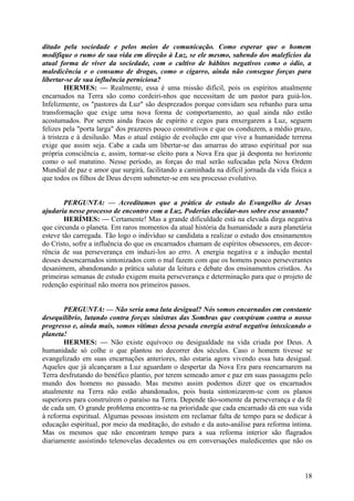 ditado pela sociedade e pelos meios de comunicação. Como esperar que o homem
modifique o rumo de sua vida em direção à Luz, se ele mesmo, sabendo dos malefícios da
atual forma de viver da sociedade, com o cultivo de hábitos negativos como o ódio, a
maledicência e o consumo de drogas, como o cigarro, ainda não consegue forças para
libertar-se de sua influência perniciosa?
HERMES: — Realmente, essa é uma missão difícil, pois os espíritos atualmente
encarnados na Terra são como cordeiri-nhos que necessitam de um pastor para guiá-los.
Infelizmente, os "pastores da Luz" são desprezados porque convidam seu rebanho para uma
transformação que exige uma nova forma de comportamento, ao qual ainda não estão
acostumados. Por serem ainda fracos de espírito e cegos para enxergarem a Luz, seguem
felizes pela "porta larga" dos prazeres pouco construtivos e que os conduzem, a médio prazo,
à tristeza e à desilusão. Mas o atual estágio de evolução em que vive a humanidade terrena
exige que assim seja. Cabe a cada um libertar-se das amarras do atraso espiritual por sua
própria consciência e, assim, tornar-se eleito para a Nova Era que já desponta no horizonte
como o sol matutino. Nesse período, as forças do mal serão sufocadas pela Nova Ordem
Mundial de paz e amor que surgirá, facilitando a caminhada na difícil jornada da vida física a
que todos os filhos de Deus devem submeter-se em seu processo evolutivo.
PERGUNTA: — Acreditamos que a prática de estudo do Evangelho de Jesus
ajudaria nesse processo de encontro com a Luz. Poderias elucidar-nos sobre esse assunto?
HERÍMES: — Certamente! Mas a grande dificuldade está na elevada dirga negativa
que circunda o planeta. Em raros momentos da atual história da humanidade a aura planetária
esteve tão carregada. Tão logo o indivíduo se candidata a realizar o estudo dos ensinamentos
do Cristo, sofre a influência do que os encarnados chamam de espíritos obsessores, em decorrência de sua perseverança em induzi-los ao erro. A energia negativa e a indução mental
desses desencarnados sintonizados com o mal fazem com que os homens pouco perseverantes
desanimem, abandonando a prática salutar da leitura e debate dos ensinamentos cristãos. As
primeiras semanas de estudo exigem muita perseverança e determinação para que o projeto de
redenção espiritual não morra nos primeiros passos.
PERGUNTA: — Não seria uma luta desigual? Nós somos encarnados em constante
desequilíbrio, lutando contra forças sinistras das Sombras que conspiram contra o nosso
progresso e, ainda mais, somos vítimas dessa pesada energia astral negativa intoxicando o
planeta!
HERMES: — Não existe equívoco ou desigualdade na vida criada por Deus. A
humanidade só colhe o que plantou no decorrer dos séculos. Caso o homem tivesse se
evangelizado em suas encarnações anteriores, não estaria agora vivendo essa luta desigual.
Aqueles que já alcançaram a Luz aguardam o despertar da Nova Era para reencarnarem na
Terra desfrutando do benéfico plantio, por terem semeado amor e paz em suas passagens pelo
mundo dos homens no passado. Mas mesmo assim podemos dizer que os encarnados
atualmente na Terra não estão abandonados, pois basta sintonizarem-se com os planos
superiores para construírem o paraíso na Terra. Depende tão-somente da perseverança e da fé
de cada um. O grande problema encontra-se na prioridade que cada encarnado dá em sua vida
à reforma espiritual. Algumas pessoas insistem em reclamar falta de tempo para se dedicar à
educação espiritual, por meio da meditação, do estudo e da auto-análise para reforma íntima.
Mas os mesmos que não encontram tempo para a sua reforma interior são flagrados
diariamente assistindo telenovelas decadentes ou em conversações maledicentes que não os

18

 