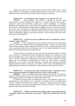 Aqueles que sofrem a dor de serem vítimas de crimes devem refletir sobre a "Lei de
Ação e Reação". Os encarnados no mundo físico podem ter a certeza de que não ocorrem
injustiças na vida criada por Deus. Para todo o efeito sempre há uma causa!
PERGUNTA: — E a parábola do "bom samaritano", que reflexões nos traz?
HERMES: — Nessa parábola, Jesus adverte os homens de que não basta
memorizarmos os textos sagrados para atingirmos a evolução espiritual. Assim como o
samaritano caridoso dessa parábola, aqueles que viverem naturalmente os princípios
redentores do Evangelho serão os eleitos do Cristo; enquanto os falsos defensores da moral e
da Lei de Deus serão afastados do mundo de paz e harmonia que será a Terra. Para o Mestre
dos mestres, o que vale não são os credos nem os formalismos, mas sim os bons sentimentos,
porque são eles que exemplificam e edificarão o Reino de Deus na Terra. Aqueles que vivem
apenas um formalismo religioso, sem uma real reflexão e vivência crística, não serão "salvos"
do inevitável exílio planetário.
PERGUNTA: — E quais são as tuas considerações sobre os ensinamentos "busca e
acharás"e "pede e obterás"?
HERMES: — Nesses ensinamentos, temos a revelação crística do amor incondicional
do Pai aos Seus filhos. Jamais estaremos desamparados porque o Criador vela pelos nossos
destinos mesmo quando estamos afastados do caminho da Luz. Ao afirmar que quem busca
acha e quem pede obtém, Jesus nos demonstra que a fé no Mundo Espiritual e em nosso
potencial como filhos de Deus torna a tudo possível.
O amor de Deus à Sua Criação fica ainda mais claro no ensinamento que diz: "Qual de
vós é o pai que, se o filho pedir um peixe, lhe dará uma serpente? Ou se pedir um ovo, lhe
dará um escorpião? Ora, se vós, sendo maus, sabeis dar boas dádivas a vossos filhos, quanto
mais o vosso Pai celestial! Ele certamente dará coisas boas aos que Lhe pedirem!" Ou seja,
sempre que nos entregarmos sinceramente nos braços de Deus seremos socorridos.
Infelizmente, o que ocorre é uma falsa dedicação e aceitação das mensagens espirituais.
Somente quando o homem se despir de seu orgulho e vestir a túnica da humildade entrará
definitivamente em contato com a felicidade e a paz oriundas exclusivamente do Criador!
PERGUNTA: — E o que nos dizes sobre esta frase de Jesus: "Tomé, tu me viste e
creste, mas bem-aventurados são aqueles que não me vêem e crêem em Mim."?
HERMES: — Jesus, ao contrário do que muitos pensam, não defende a fé cega nessa
máxima; enaltece aquele que já está em sintonia com o Plano Espiritual, pois quem crê sem
ver é porque já sente em si a vibração universal do Mundo Invisível.
O iniciado não precisa mais de comprovações sobre a vida espiritual, porque ele já
compreendeu, por suas reflexões, que a vida não é só matéria, mas sim um grande plano
educativo criado pelo Pai para que cresçamos. Enquanto o cético procura provas para a
existência de Deus, o sábio sente a presença divina em tudo e em todos. A visão e a audição
espiritual estão acima do mundo das formas!
PERGUNTA: — Podemos entender em tuas últimas palavras uma explicação para
as máximas:"Quem tiver olhos para ver que veja"e "Quem tiver ouvidos para ouvir que
ouça"?

182

 