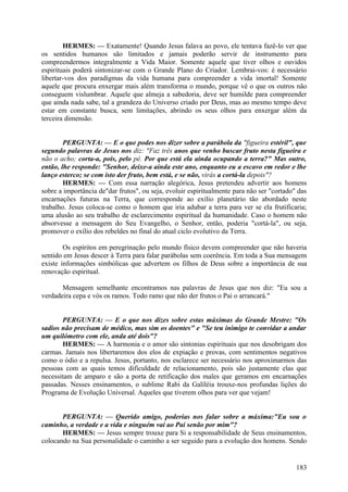 HERMES: — Exatamente! Quando Jesus falava ao povo, ele tentava fazê-lo ver que
os sentidos humanos são limitados e jamais poderão servir de instrumento para
compreendermos integralmente a Vida Maior. Somente aquele que tiver olhos e ouvidos
espirituais poderá sintonizar-se com o Grande Plano do Criador. Lembrai-vos: é necessário
libertar-vos dos paradigmas da vida humana para compreender a vida imortal! Somente
aquele que procura enxergar mais além transforma o mundo, porque vê o que os outros não
conseguem vislumbrar. Aquele que almeja a sabedoria, deve ser humilde para compreender
que ainda nada sabe, tal a grandeza do Universo criado por Deus, mas ao mesmo tempo deve
estar em constante busca, sem limitações, abrindo os seus olhos para enxergar além da
terceira dimensão.
PERGUNTA: — E o que podes nos dizer sobre a parábola da "figueira estéril", que
segundo palavras de Jesus nos diz: "Faz três anos que venho buscar fruto nesta figueira e
não o acho; corta-a, pois, pelo pé. Por que está ela ainda ocupando a terra?" Mas outro,
então, lhe responde: "Senhor, deixe-a ainda este ano, enquanto eu a escavo em redor e lhe
lanço esterco; se com isto der fruto, bem está, e se não, virás a cortá-la depois"?
HERMES: — Com essa narração alegórica, Jesus pretendeu advertir aos homens
sobre a importância de"dar frutos", ou seja, evoluir espiritualmente para não ser "cortado" das
encarnações futuras na Terra, que corresponde ao exílio planetário tão abordado neste
trabalho. Jesus coloca-se como o homem que iria adubar a terra para ver se ela frutificaria;
uma alusão ao seu trabalho de esclarecimento espiritual da humanidade. Caso o homem não
absorvesse a mensagem do Seu Evangelho, o Senhor, então, poderia "cortá-la", ou seja,
promover o exílio dos rebeldes no final do atual ciclo evolutivo da Terra.
Os espíritos em peregrinação pelo mundo físico devem compreender que não haveria
sentido em Jesus descer à Terra para falar parábolas sem coerência. Em toda a Sua mensagem
existe informações simbólicas que advertem os filhos de Deus sobre a importância de sua
renovação espiritual.
Mensagem semelhante encontramos nas palavras de Jesus que nos diz: "Eu sou a
verdadeira cepa e vós os ramos. Todo ramo que não der frutos o Pai o arrancará."
PERGUNTA: — E o que nos dizes sobre estas máximas do Grande Mestre: "Os
sadios não precisam de médico, mas sim os doentes" e "Se teu inimigo te convidar a andar
um quilómetro com ele, anda até dois"?
HERMES: — A harmonia e o amor são sintonias espirituais que nos desobrigam dos
carmas. Jamais nos libertaremos dos elos de expiação e provas, com sentimentos negativos
como o ódio e a repulsa. Jesus, portanto, nos esclarece ser necessário nos aproximarmos das
pessoas com as quais temos dificuldade de relacionamento, pois são justamente elas que
necessitam de amparo e são a porta de retificação dos males que geramos em encarnações
passadas. Nesses ensinamentos, o sublime Rabi da Galíléia trouxe-nos profundas lições do
Programa de Evolução Universal. Aqueles que tiverem olhos para ver que vejam!
PERGUNTA: — Querido amigo, poderias nos falar sobre a máxima:"Eu sou o
caminho, a verdade e a vida e ninguém vai ao Pai senão por mim"?
HERMES: — Jesus sempre trouxe para Si a responsabilidade de Seus ensinamentos,
colocando na Sua personalidade o caminho a ser seguido para a evolução dos homens. Sendo

183

 