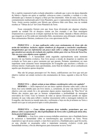 Ele o espírito responsável pela evolução planetária e sabendo que o povo da época dependia
de líderes e figuras em quem se espelhar, colocou-se como o caminho, a verdade e a vida,
afirmando que o homem só chegava a Deus por Seu intermédio. Além do mais, Jesus estava
constantemente mediunizado pelo Cristo Planetário, que é o representante máximo de Deus na
Terra. Assim ocorreu também com Moisés que afirmava falar com Deus, mas na verdade
recebeu as "Tábuas da Lei" do Cristo Planetário da Terra.
Essas concepções fizeram com que Jesus fosse divinizado por algumas religiões,
quando na verdade Ele só desejava centrar em Seu exemplo e em Suas mensagens
irrepreensíveis o processo de evolução espiritual de Seus irmãos. Quando o Mestre afirmava
que ninguém ia ao Pai senão por intermédio Dele, encontramos uma afirmação velada de que
Seus ensinamentos libertam, conduzem à Luz e nos aproximam do Pai.
PERGUNTA: — As tuas explicações sobre esses ensinamentos de Jesus não são
assim tão iniciáticas. inclusive, alguns estudiosos já chegaram a conclusões semelhantes.
Imaginávamos que nos informarias um pouco mais sobre o código secreto do Evangelho
que atenderá aos anseios de evolução dos espíritos eleitos para viver na Terra da Nova Era.
Não era esse o teu objetivo neste capítulo?
HERMES: — A humanidade ainda engatinha espiritualmente neste momento
decisivo de sua história evolutiva. Este livro possui a missão de despertar os espíritos em
evolução na Terra para o grave momento por que passam. Portanto, entendemos ser mais
importante neste momento trazer interpretações do Evangelho que auxiliem a reflexão e a
reforma interior. Explicações mais aprofundadas, neste final de trabalho, talvez confundissem
aqueles que desejamos apenas despertar.
Mas não há porque preocupar-vos! No futuro, codificaremos um livro que terá por
objetivo realizar um estudo exclusivo dos ensinamentos de Jesus, segundo a ótica da Nova
Era.
PERGUNTA: — Quais seriam as tuas últimas considerações sobre este capitulo?
HERMES: — Seria impossível em um único capítulo dissertar sobre toda a obra de
Jesus. Isso seria trabalho para um livro inteiro, e, certamente, de uma vida inteira! O nosso
objetivo com este estudo foi o de apresentar alguns pontos importantes da "Boa Nova" do
Mestre dos mestres para que os homens compreendam a profundidade da mensagem
renovadora do Cristo. Caso os homens de todas as épocas houvessem parado em alguns
instantes de suas vidas para refletir e meditar sinceramente sobre a mensagem redentora do
Evangelho, não haveria no mundo tanta dor e sofrimento e hoje em dia já teríamos na Terra o
mundo novo que só será possível após o exílio planetário.
PERGUNTA: — Como última pergunta deste trabalho, gostaríamos que nos
falasses sobre a expectativa da Alta Espiritualidade da Terra sobre a publicação desta obra.
Seria possível informar-nos?
HERMES: — Este livro, como os nossos trabalhos anteriores, tem a finalidade básica
de esclarecer a humanidade sobre as transformações que ocorrerão na Terra. Nossa
expectativa é que ele possa cumprir, o mais breve possível, a finalidade para a qual foi escrito,
ou seja, elucidar os encarnados sobre o importante momento evolutivo vivido pela
humanidade terrena, a fim de obteringresso para reencarnar na nova Terra!

184

 