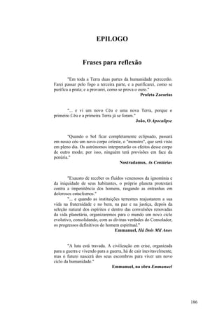 EPILOGO
Frases para reflexão
"Em toda a Terra duas partes da humanidade perecerão.
Farei passar pelo fogo a terceira parte, e a purificarei, como se
purifica a prata; e a provarei, como se prova o ouro."
Profeta Zacarias
"... e vi um novo Céu e uma nova Terra, porque o
primeiro Céu e a primeira Terra já se foram."
João, O Apocalipse
"Quando o Sol ficar completamente eclipsado, passará
em nosso céu um novo corpo celeste, o "monstro", que será visto
em pleno dia. Os astrónomos interpretarão os efeitos desse corpo
de outro modo; por isso, ninguém terá provisões em face da
penúria."
Nostradamus, As Centúrias
"Exausto de receber os fluidos venenosos da ignomínia e
da iniquidade de seus habitantes, o próprio planeta protestará
contra a impenitência dos homens, rasgando as entranhas em
dolorosos cataclismos."
"... e quando as instituições terrestres reajustarem a sua
vida na fraternidade e no bem, na paz e na justiça, depois da
seleção natural dos espíritos e dentro das convulsões renovadas
da vida planetária, organizaremos para o mundo um novo ciclo
evolutivo, consolidando, com as divinas verdades do Consolador,
os progressos definitivos do homem espiritual."
Emmanuel, Há Dois Mil Anos
"A luta está travada. A civilização em crise, organizada
para a guerra e vivendo para a guerra, há de cair inevitavelmente,
mas o futuro nascerá dos seus escombros para viver um novo
ciclo da humanidade."
Emmanuel, na obra Emmanuel

186

 