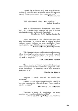 "Naquele dia, enrolaremos o céu como se enrola um pergaminho. E como iniciamos a primeira criação, iniciaremos a
segunda. Uma promessa que nos liga e que executaremos."
Maomé, Oalcorão
"E eu, João, vi a santa cidade, a Nova Jerusalém..."
João, O Apocalipse
"Vem aí o planeta chupão, muito maior e mais pesado
que a Terra, de vida primitiva, para onde irão todos os espíritos
que ainda não possuem sentimento de fraternidade."
Chico Xavier, Revista Espírita Allan Kardec
"Nestes momentos de crise existencial por que passa
nossa humanidade, na transição para o milénio próximo,
estejamos sempre vigilantes em nossa caminhada... Muitos
espíritos já estão impossibilitados de reencarnar na Terra."
Bezerra de Menezes, Revista Reformador
"São chegados os tempos preditos da renovação da humanidade. As instituições arcaicas afundarão em ondas de sangue. É
preciso que o mundo velho seja destruído para que uma era nova
seja aberta ao progresso."
Allan Kardec, Obras Póstumas
"Tendo de reinar na Terra o bem, necessário é sejam dela
excluídos os espíritos endurecidos no mal e que possam acarretar-lhe perturbações... A fraternidade será a pedra angular da
nova ordem social."
Allan Kardec, A Génese
"Pergunta: — Tornar a viver na Terra constitui uma
necessidade?
Resposta: — Não; mas se não progredistes, podereis ir
para outro mundo que não valha mais do que a Terra e que talvez
seja pior do que ela."
Allan Kardec, Livro dos Espíritos
"Atingistes o tempo do cumprimento das coisas
anunciado para a transformação da humanidade."
Allan Kardec, O Evangelho Segundo o Espiritismo

188

 
