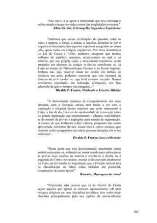 "Não ouvis já se agitar a tempestade que deve dominar o
velho mundo e tragar no nada a soma das iniqiiidades terrestres."
Allan Kardec, O Evangelho Segundo o Espiritismo
"Sabemos que várias civilizações do passado, entre as
quais a egípcia, a hindu, a ariana, a israelita, forjaram-se sob o
impulso evolucionista dos espíritos capelinos emigrados ao nosso
orbe, quase todos em estágios expiatórios. Por mera decorrência
da Lei de Causa e Efeito, podemos assegurar que muitos
milhares de espíritos terrestres, recalcitrantes no mal e na
soberba, por sua própria culpa e necessidade expiatória, serão
arrojados em planetas de estágio evolutivo semelhante ao da
Terra ao tempo do Pithecantropus Erectus e do Homo Sapiens.
Embora não seja possível situar tal evento em termos de
distância em anos, podemos asseverar que isso ocorrerá ao
término do ciclo evolutivo, cujo final estamos vivendo. Nossos
benfeitores espirituais, em reiteradas afirmações, nos têm
advertido de que os tempos são chegados..."
Divaldo P. Franco, Moldando o Terceiro Milénio
"A denominada mudança de comportamento dos anos
sessenta, com a liberação sexual, tem muito a ver com a
inspiração e chegada desses espíritos que estão retornando à
Terra, a fim de desfrutarem da oportunidade de renovação antes
da grande depuração que experimentará o planeta, transferindose de mundo de provas e expiações para mundo de regeneração.
A chance de que desfrutam é-lhes valiosa, porquanto não sendo
aproveitada conforme deverá, cassar-lhes-á outros ensejos, que
somente serão recuperados em outras penosas situações em orbes
inferiores".
Divaldo P. Franco, Sexo e Obsessão
"Muita gente que está desencarnando atualmente ainda
poderá reencarnar-se, voltando ao vosso mundo para submeter-se
às provas mais acerbas na matéria e revelar-se à direita ou à
esquerda do Cristo; no entanto, muitos estão partindo atualmente
da Terra em tal estado de degradação que a Direção Sideral terá
de classificá-los no Além como exilados em potencial,
dispensados de novos testes!"
Ramatís, Mensagens do Astral
"Entretanto, não penseis que os da 'direita' do Cristo
sejam aqueles que apenas se colocam rigorosamente sob uma
insígnia religiosa ou uma disciplina iniciática; eles serão reconhecidos principalmente pelo seu espírito de universalidade

189

 