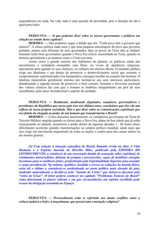 engrandecem em nada. Na vida, tudo é uma questão de prioridade, pois a duração do dia é
igual para todos.
PERGUNTA: — O que poderias dizer sobre os nossos governantes e políticos em
relação ao estudo deste capítulo?
HERMES: — Não podemos negar o ditado que diz: "Cada povo tem o governo que
merece!" A classe política nada mais é que uma pequena amostragem do povo que governa;
portanto, jamais será diferente de seus governados. Que os povos da Terra não se iludam!
Somente terão bons governantes quando a Nova Era estiver consolidada na Terra, quando os
homens aprenderem a se amarem como o Cristo nos ama.
Assim como a grande maioria dos habitantes do planeta, os políticos ainda não
encontraram a verdadeira comunhão com Deus: ou vivem de aparências religiosas,
tipicamente para agradar os seus eleitores, ou cultuam um ateísmo aberto. O mandato publico
exige um idealismo e um desejo de promover o desenvolvimento social que somente o
comportamento espiritualizado e/ou humanitário consegue insuflar no coração dos homens. O
idealista materialista geralmente termina por inclinar-se aos seus interesses particulares,
abandonando a sagrada missão de promover o bem comum. Somente a fervorosa aceitação
dos valores crísticos faz com que o homem se mobilize integralmente em prol de seus
semelhantes, pelo amor incondicional e espírito de caridade.
PERGUNTA: — Realmente, analisando deputados, senadores, governadores e
presidentes da República que nosso país teve nos últimos anos, concluímos que eles são um
reflexo de nossa própria sociedade. Mas o que dizer sobre as comunicações espirituais que
nos falam da chegada ao poder de um homem que transformaria o Brasil?
HERMES: — Como dissemos anteriormente, os verdadeiros governantes da Terra do
Terceiro Milénio surgirão quando os eleitos para a Nova Era, almas de boa índole que já estão
reencarnando no planeta, assumirem o poder dentro de algumas décadas 1 . M Antes disso,
dificilmente ocorrerão grandes transformações no cenário político mundial; ainda mais que
isso exige um movimento orquestrado de todas as nações e credos para não causar atritos ou
até mesmo guerras.
[1] Com relação à situação específica do Brasil, Ramatís revela na obra A Vida
Humana e o Espírito Imortal, de Hercilio Mães, publicado pela EDITORA DO
CONHECIMENTO, a existência de um encarnado dotado de avançado saber espiritual, de
sentimentos universalistas, distante de pompas e preconceitos, capaz de mobilizar energias
incomuns para os melhores feitos, predestinado pela Espiritualidade Superior para assumir
o cargo presidencial. Np entanto, apolítico, humilde e avesso às seduções do mundo físico,
seria ele o último a considerar-se predestinado ao posto político mais elevado do país,
tendendo naturalmente a decidir-se pelo "mundo do Cristo" que deixar-se fascinar pelo
"reino de César". O leitor poderá conhecer no capítulo "Problemas Futuros do Brasil"
como funcionam os planos siderais e em que circunstâncias um espírito escolhido pode
recuar da obrigação assumida no Espaço.

PERGUNTA: — Provavelmente estás te referindo aos atuais conflitos entre a
cultura judaico-cristã e a muçulmana, que possui uma conotação religiosa?

19

 