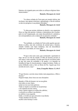 fraterna e de simpatia para com todos os esforços religiosos bemintencionados."
Ramatís, Mensagens do Astral
"As almas exiladas da Terra para um mundo inferior não
involuem, mas apenas reiniciam o aprendizado, a fim de retificar
os desvios perigosos à sua própria felicidade."
Ramatís, Mensagens do Astral
"A alma que arruina, deforma ou destrói o seu organismo
físico no fogo das paixões violentas e destruidoras deve receber,
pela Lei de Compensação, um corpo desconfortável e primitivo,
em correspondência com a rudeza do seu péssimo comando."
Ramatís, Mensagens do Astral
"Na realidade, os exilados da Terra serão aqueles que perderam os pêlos, mas não evoluíram do animal para o homem,
estando vestidos com trajes modernos, mas em discordância
ainda com a sua índole, no vosso orbe."
Ramatís, Mensagens do Astral
"O que se faz com o joio, que é arrancado e queimado no
fogo, far-se-á no fim do mundo. O filho do homem enviará os
seus anjos e estes reunirão e levarão para fora de seu Reino todos
os que são causa de escândalo e de queda, e os lançarão na
fornalha do fogo; lá, haverá prantos e ranger de dentes. Então, os
justos brilharão como o Sol, no Reino do Pai. Aquele que tiver
ouvidos de ouvir, ouça."
Jesus, Evangelho Mateus 13, 40-43
"O que fizestes a um dos meus irmãos mais pequeninos, a Mim o
fizestes."
Naquele tempo, disse Jesus aos seus discípulos:
Quando o Filho do homem vier na sua glória
com todos os seus Anjos,
sentar-se-á no seu trono glorioso.
Todas as nações se reunirão na sua presença
e ele separará uns dos outros,
como o pastor separa as ovelhas dos cabritos;
e colocará as ovelhas à sua direita e
os cabritos à sua esquerda.
Então, o rei dirá aos que estiverem à sua direita:
'Vinde, benditos de meu Pai;
recebei como herança o reino

190

 