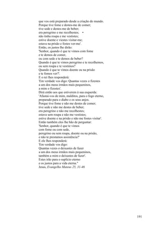 que vos está preparado desde a criação do mundo.
Porque tive fome e destes-me de comer;
tive sede e destes-me de beber;
era peregrino e me recolhestes; •
não tinha roupa e me vestistes;
estive doente e viestes visitar-me;
estava na prisão e fostes ver-me'.
Então, os justos lhe dirão:
'Senhor, quando é que te vimos com fome
e te demos de comer,
ou com sede e te demos de beber?
Quando é que te vimos peregrino e te recolhemos,
ou sem roupa e te vestimos?
Quando é que te vimos doente ou na prisão
e te fomos ver?'.
E o rei lhes responderá:
'Em verdade vos digo: Quantas vezes o fizestes
a um dos meus irmãos mais pequeninos,
a mim o fizestes'.
Dirá então aos que estiverem à sua esquerda:
'Afastai-vos de mim, malditos, para o fogo eterno,
preparado para o diabo e os seus anjos.
Porque tive fome e não me destes de comer;
tive sede e não me destes de beber;
era peregrino e não me recolhestes;
estava sem roupa e não me vestistes;
estive doente e na prisão e não me fostes visitar'.
Então também eles lhe hão de perguntar:
'Senhor, quando é que te vimos
com fome ou com sede,
peregrino ou sem roupa, doente ou na prisão,
e não te prestamos assistência?'
E ele lhes responderá:
'Em verdade vos digo:
Quantas vezes o deixastes de fazer
a um dos meus irmãos mais pequeninos,
também a mim o deixastes de fazer'.
Estes irão para o suplício eterno
e os justos para a vida eterna."
Jesus, Evangelho Mateus 25, 31-46

191

 