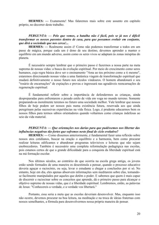 HERMES: — Exatamente! Mas falaremos mais sobre este assunto em capítulo
próprio, no decorrer deste trabalho.
PERGUNTA: — Pelo que vemos, a batalha não é fácil, pois se já nos é difícil
transformar os nossos parentes dentro de casa, para que possamos evoluir em conjunto,
que dirá a sociedade que nos cerca!...
HERMES: — Realmente assim é! Como não podemos transformar a todos em um
passe de mágica, porque cada um é dono de seu destino, devemos aprender a manter o
equilíbrio em um mundo adverso, assim como os seres vivos se adaptam às zonas inóspitas do
planeta.
É necessário sempre lembrar que o primeiro passo é fazermos a nossa parte na meta
suprema de nossas vidas: a busca da evolução espiritual. Por meio do crescimento como seres
humanos, cuja regra básica deve ser o ensinamento "Ama ao teu próximo como a ti mesmo",
estaremos direcionando nossas vidas a uma fantástica viagem de transformação espiritual que
mudará definitivamente o nosso futuro nos séculos vindouros. O homem abandonará o seu
"rosário de encarnações" de expiações e provas e ingressará nas agradáveis reencarnações de
regeneração espiritual.
É fundamental refletir sobre a importância de defendermos as crianças, ainda
despreparadas para enfrentarem o pesado estilo de vida em voga no mundo terreno. Somente
preparando-as moralmente teremos no futuro uma sociedade melhor. Vale lembrar que nossos
filhos de hoje podem ser nossos pais numa existência futura, reservada aos que ainda
peregrinam pelas sucessivas experiências na vida física. Logo, é prudente educarmos bem os
nossos filhos para termos sábios orientadores quando voltarmos como crianças indefesas ao
seio da vida material.
PERGUNTA: — Que orientações nos darias para que pudéssemos nos libertar das
influências negativas tão fortes que sofremos neste final de ciclo evolutivo?
HERMES: — Como dissemos anteriormente, é fundamental fazer uma reflexão sobre
nossos atos cotidianos, buscar na oração o equilíbrio e a harmonia, bem como procurar
realizar leituras edificantes e abandonar programas televisivos e leituras que não sejam
enobrecedores. Também é necessário uma completa reformulação pedagógica nas escolas,
pois estamos certos de que a grande dificuldade para a conquista da liberdade espiritual está
na má formação escolar.
Nos últimos séculos, ao contrário do que ocorria na escola grega antiga, os jovens
estão sendo formados de uma maneira os desestimula a pensar, quando o processo educativo
deveria aguçar o raciocínio, ou seja, levar o estudante a chegar a conclusões por si só. No
entanto, hoje em dia, eles apenas absorvem informações sem meditarem sobre elas, tornandose facilmente manipulados por aqueles que detêm o poder. E sabemos que quem é mais capaz
de discernir e raciocinar sobre os conceitos que aprende, dá o primeiro passo para alcançar o
objetivo supremo de nossas vidas, que é a liberdade espiritual. Lembremos, então, as palavras
de Jesus: "Conhecereis a verdade, e a verdade vos libertará."
Portanto, essa seria a meta que as escolas deveriam desenvolver. Mas, enquanto isso
não ocorre, devemos procurar na boa leitura, na meditação e na troca de ideias fraternas com
nossos semelhantes, a fórmula para desenvolvermos nossa própria maneira de pensar.

20

 