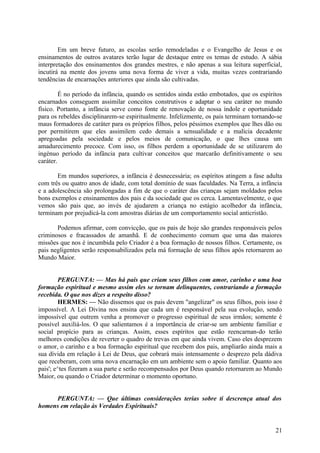 Em um breve futuro, as escolas serão remodeladas e o Evangelho de Jesus e os
ensinamentos de outros avatares terão lugar de destaque entre os temas de estudo. A sábia
interpretação dos ensinamentos dos grandes mestres, e não apenas a sua leitura superficial,
incutirá na mente dos jovens uma nova forma de viver a vida, muitas vezes contrariando
tendências de encarnações anteriores que ainda são cultivadas.
É no período da infância, quando os sentidos ainda estão embotados, que os espíritos
encarnados conseguem assimilar conceitos construtivos e adaptar o seu caráter no mundo
físico. Portanto, a infância serve como fonte de renovação de nossa índole e oportunidade
para os rebeldes disciplinarem-se espiritualmente. Infelizmente, os pais terminam tornando-se
maus formadores de caráter para os próprios filhos, pelos péssimos exemplos que lhes dão ou
por permitirem que eles assimilem cedo demais a sensualidade e a malícia decadente
apregoadas pela sociedade e pelos meios de comunicação, o que lhes causa um
amadurecimento precoce. Com isso, os filhos perdem a oportunidade de se utilizarem do
ingénuo período da infância para cultivar conceitos que marcarão definitivamente o seu
caráter.
Em mundos superiores, a infância é desnecessária; os espíritos atingem a fase adulta
com três ou quatro anos de idade, com total domínio de suas faculdades. Na Terra, a infância
e a adolescência são prolongadas a fim de que o caráter das crianças sejam moldados pelos
bons exemplos e ensinamentos dos pais e da sociedade que os cerca. Lamentavelmente, o que
vemos são pais que, ao invés de ajudarem a criança no estágio acolhedor da infância,
terminam por prejudicá-la com amostras diárias de um comportamento social anticristão.
Podemos afirmar, com convicção, que os pais de hoje são grandes responsáveis pelos
criminosos e fracassados de amanhã. E de conhecimento comum que uma das maiores
missões que nos é incumbida pelo Criador é a boa formação de nossos filhos. Certamente, os
pais negligentes serão responsabilizados pela má formação de seus filhos após retornarem ao
Mundo Maior.
PERGUNTA: — Mas há pais que criam seus filhos com amor, carinho e uma boa
formação espiritual e mesmo assim eles se tornam delinquentes, contrariando a formação
recebida. O que nos dizes a respeito disso?
HERMES: — Não dissemos que os pais devem "angelizar" os seus filhos, pois isso é
impossível. A Lei Divina nos ensina que cada um é responsável pela sua evolução, sendo
impossível que outrem venha a promover o progresso espiritual de seus irmãos; somente é
possível auxiliá-los. O que salientamos é a importância de criar-se um ambiente familiar e
social propício para as crianças. Assim, esses espíritos que estão reencarnan-do terão
melhores condições de reverter o quadro de trevas em que ainda vivem. Caso eles desprezem
o amor, o carinho e a boa formação espiritual que recebem dos pais, ampliarão ainda mais a
sua dívida em relação à Lei de Deus, que cobrará mais intensamente o desprezo pela dádiva
que receberam, com uma nova encarnação em um ambiente sem o apoio familiar. Quanto aos
pais'; e^tes fizeram a sua parte e serão recompensados por Deus quando retornarem ao Mundo
Maior, ou quando o Criador determinar o momento oportuno.
PERGUNTA: — Que últimas considerações terias sobre ti descrença atual dos
homens em relação às Verdades Espirituais?

21

 