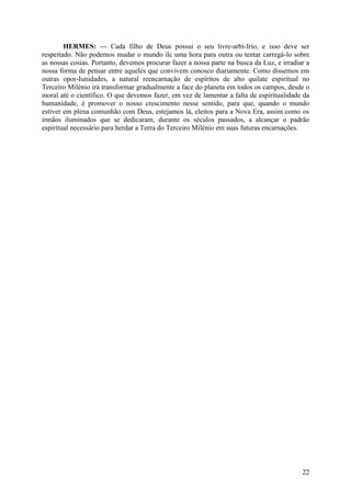 HERMES: — Cada filho de Deus possui o seu livre-arbí-Irio, e isso deve ser
respeitado. Não podemos mudar o mundo ilc uma hora para outra ou tentar carregá-lo sobre
as nossas cosias. Portanto, devemos procurar fazer a nossa parte na busca da Luz, e irradiar a
nossa forma de pensar entre aqueles que convivem conosco diariamente. Como dissemos em
outras opor-Iunidades, a natural reencarnação de espíritos de alto quilate espiritual no
Terceiro Milénio irá transformar gradualmente a face do planeta em todos os campos, desde o
moral até o científico. O que devemos fazer, em vez de lamentar a falta de espiritualidade da
humanidade, é promover o nosso crescimento nesse sentido, para que, quando o mundo
estiver em plena comunhão com Deus, estejamos lá, eleitos para a Nova Era, assim como os
irmãos iluminados que se dedicaram, durante os séculos passados, a alcançar o padrão
espiritual necessário para herdar a Terra do Terceiro Milénio em suas futuras encarnações.

22

 