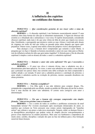 II
A influência dos espíritos
no cotidiano dos homens
PERGUNTA: — Que considerações gostarias de nos trazer sobre o tema da
obsessão espiritual?
HERMES: — A obsessão espiritual é um fenómeno essencialmente natural. É uma
simbiose entre duas formas de vida que se alimentam mutuamente. A figura do obsessor não
existiria se o obsediado não o alimentasse e vice-versa. O espírito desencarnado, considerado
obsessor espiritual, nada mais é do que uma vítima da falta de amor que impera nos nossos
dias. Geralmente, a perseguição que promove contra as suas vítimas é motivada pelo desejo
de vingança em razão do mal que sofreu no passado pelas mãos daquele que agora quer
prejudicar. Outras vezes, é apenas uma infeliz vítima dos próprios vícios e desregramentos.
Para alcançar a Luz, o homem deve' compreender que somente o amor liberta. A
pergunta que vos faço é: Quando os homens encontrarão o amor em suas vidas para se libertarem da influência nefasta do ódio que gera tantas tragédias? A fórmula para o fim da obsessão
espiritual é simples e está ao alcance de todos: o amor e a sabedoria espiritual!
PERGUNTA: — Somente o amor não seria suficiente? Por que é necessária a
sabedoria espiritual?
HERMES: — O amor nos eleva à sintonia divina, mas a sabedoria nos dá o
discernimento para bem aplicá-lo. Às vezes, o amor sem sabedoria nos conduz a uma decisão
que a princípio nos parece ideal, mas somente uma sábia avaliação nos faria compreender a
melhor atitude a ser tomada. O amor sem a sabedoria promove a satisfação do próximo; o
amor aliado à sabedoria auxilia na evolução do próximo, mesmo causando dissabores em
almas primárias.
PERGUNTA: — Poderias exemplificar?
HERMES: — Um filho pede à sua mãe dinheiro para comprar drogas. Ela,
compadecida e angustiada pela sua aflição, atende ao pedido do filho para aliviar-lhe as dores.
Essa é uma decisão de amor sem sabedoria. O correto seria corrigi-lo com amor e
determinação.
PERGUNTA: — Por que o homem não consegue compreender esta simples
fórmula: "Ama ao teu próximo como a ti mesmo"?
HERMES: — Eis o centro de todos os conflitos e problemas existenciais da atual
humanidade terrena! Por viverem encarnação após encarnação distanciados do amor, os
espíritos que evoluem na Terra possuem seus corpos astrais impregnados de "manchas
astrais" que cobram o seu preço a cada nova encarnação. Surgem, então, as doenças físicas e
os desequilíbrios psicológicos que podem variar de simples desvios com-portamentais a
graves crises depressivas ou estados psicóticos. Mais uma vez lembramos a importância de
muito amor, carinho, disciplina e atenção dos pais na fase da infância para a boa formação
moral do futuro homem.

23

 