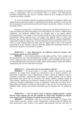 Se a infância fosse repleta de ensinamentos que promovessem a formação de um bom
caráter, o ensinamento "Ama ao teu próximo como a ti mesmo" seria intuitivamente
assimilado. Infelizmente o que vemos é o estímulo à prática de levar vantagem em tudo, com
o mínimo de esforço e trabalho.
Ao invés de desenhos animados de guerreiros justiceiros ou programas infantis que
tentam incutir na mente das crianças o comportamento dos adultos, deveriam os nossos jovens
assistir programas de entretenimento que desenvolvessem o gosto pelas virtudes e o cultivo de
um caráter correto.
Enquanto isso não ocorre, os adolescentes ingressam na fase adulta aflorando todos os
vícios de conduta que já lhes eram próprios em vidas anteriores. Em resumo: a infância passa
inutilmente, sem promover nenhum traço de evolução para o seu espírito imortal.
Consequentemente, a fase adulta é vivida de forma repleta de vícios e atitudes anticristãs que
desencadeiam reações negativas para a sua própria vida. Quando menos se espera, esse
indivíduo bate às portas da morte e ingressa no Plano Espiritual em completo desequilíbrio,
engrossando a legião de espíritos que se tornam obsessores dos encarnados para saciar os seus
vícios ou exigir vingança dentro do eterno ciclo de "quem semeia o mal, o mal receberá",
esquecendo-se de que somente o amor nos libertados grilhões das encarnações cármicas, em
que devemos resgatar o mal praticado no passado.
PERGUNTA: — Para libertarmo-nos da influência obsessiva, devemos viver
corretamente. Apenas isso seria suficiente?
HERMES: — Não existem mistérios na vida criada por Deus. Tudo é simples e de
fácil entendimento, mas exige aprofundamento, disciplina e perseverança na busca do viver
correto. Àquele que não se deixa envolver pela estrutura social corrompida dos dias atuais e
vive honestamente dentro dos preceitos cristãos, jamais sofrerá qualquer assédio das Sombras,
simplesmente por viver em outra faixa de sintonia.
PERGUNTA:— Como assim, viver em outra faixa de sintonia?
HERMES: — As nossas mentes e os nossos corações são como um aparelho
radiofónico do mundo físico. Quando nos sintonizamos com as "baixas estações", que
representam a depressão, o ódio, a maledicência, o rancor, o desejo de vingança e todos os
sentimentos anticristãos, estabelecemos uma relação de sintonia perfeita com os espíritos
escravizados nesse mesmo tipo de sentimento. Em sentido contrário, podemos chamar de
"altas estações" aquelas que nos remetem à sintonia do amor, do perdão, da tolerância, do
espírito de caridade e fraternidade, ou seja, os sentimentos cristãos que nos tomam leves e
desprendidos em relação aos anseios da vida humana, e que, por fim, nos sintonizam com a
influência sábia e amorosa dos espíritos iluminados que nos orientam rumo ao caminho da
Luz.
PERGUNTA: — Viver de forma correta é suficiente também quando o espírito
obsessor deseja vingança pôr um mal cometido em outras vidas? Referimo-nos àqueles
casos em que o desejo de vingança do espírito desencarnado é muito grande.
HERMES: — Obviamente, cada caso é um caso! Os viciados em drogas, como
álcool, cigarro, maconha, cocaína e outros entorpecentes, sofrerão assédio de espíritos que
eram escravizados-a esses mesmos vícios quando ainda peregrina-vain pela vida física. A

24

 