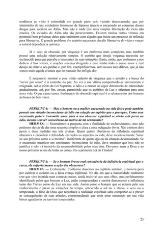 tendência ao vício é estimulada em grande parte pelo viciado desencarnado, que por
intermédio do uni verdadeiro fenómeno de hipnose impele o encarnado ao consumo dessas
drogas para saciá-lo no Além. Mas não é nada (|iic uma simples libertação do vício não
resolva. Os viciados do Além não são perseverantes. Existem muitas outras vítimas em
potencial bem próximas deles para insistirem com alguém que inicia um processo de reflexão
para libertar-se. O grande problema é o espírito encarnado decidir libertar-se do vício e vencer
a natural dependência química.
Já o caso de obsessão por vingança é um problema mais complexo, mas também
possui uma solução relativamente simples. O espírito que deseja vingança necessita ser
esclarecido para que perceba a insensatez de suas intenções. Basta, então, que venhamos a nos
dedicar à boa leitura, a orações sinceras dirigindo a esse irmão todo o nosso amor e real
desejo de obter o seu perdão e, por fim, exemplificarmos, com nossos atos diários, que já não
somos mais aquela criatura que no passado lhe infligiu dor.
É necessário mostrar a esse irmão sedento de vingança que o perdão e a busca do
"servir por amor" é o caminho da paz. Ao ver a sua vítima comportando-se serenamente e
resignada, sob o efeito da Lei Suprema, o ódio e o rancor do algoz diminuirão de intensidade
gradualmente, até, por fim, cessar, permitindo que os espíritos de Luz o orientem para uma
nova vida. O que causa tantos fenómenos de obsessão espiritual é o relaxamento dos homens
na busca do bem viver.
PERGUNTA: — Mas o homem ou a mulher encarnado na vida física pode também
possuir um vínculo inconsciente de ódio em relação ao espírito que o persegue. Como esse
encarnado poderá transmitir amor para o seu obsessor espiritual se ainda está preso ao
ódio, mesmo sem ter consciência do motivo de tal sentimento?
HERMES: — Entendemos a pergunta com a finalidade de esclarecimento, mas não
podemos deixar de dar uma resposta simples e clara a essa indagação óbvia. Não existem dois
pesos e duas medidas nas leis divinas. Quem quiser libertar-se da influência espiritual
obsessiva e encontrar a felicidade em todos os aspectos da vida, deve inevitavelmente "amar
ao seu próximo como a si mesmo", indiferente de quem seja ou da situação desencadeada. Se
o encarnado mantiver um sentimento inconsciente de ódio, deve entender que isso não se
justifica e não irá isentá-lo da responsabilidade pelos seus atos. Devemos amar a Deus e ao
nosso próximo acima de todas as coisas. Eis a primeira Lei do Criador!
PERGUNTA: — Se o homem tivesse real consciência da influência espiritual que o
cerca, ele sofreria menos a ação dos obsessores?
HERMES: — Certamente! Conforme dissemos no capítulo anterior, o homem peca
por cultivar o ateísmo ou a falsa crença espiritual. No dia em que a humanidade realmente
crer que vive inserida num contexto maior, ainda invisível aos seus olhos, mas perfeitamente
identificado pelos que buscam a Luz, então compreenderá e sentirá diretamente a influência
tanto das Trevas como da Luz em sua vida. Assim como o homem que se orienta pelo seu
conhecimento e prevê as variações do tempo, antevendo o sol ou a chuva, a seca ou a
tempestade, o filho de Deus que reconhece a realidade espiritual sabe comportar-se e prever
as consequências de suas atitudes, compreendendo que pode estar semeando em sua vida
brisas agradáveis ou terríveis tempestades.

25

 