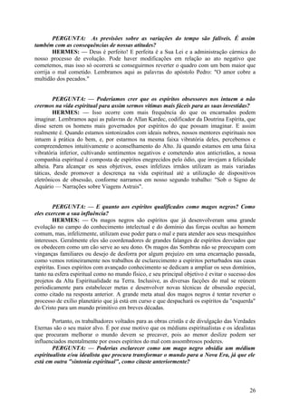 PERGUNTA: As previsões sobre as variações do tempo são falíveis. É assim
também com as consequências de nossas atitudes?
HERMES: — Deus é perfeito! E perfeita é a Sua Lei e a administração cármica do
nosso processo de evolução. Pode haver modificações em relação ao ato negativo que
cometemos, mas isso só ocorrerá se conseguirmos reverter o quadro com um bem maior que
corrija o mal cometido. Lembramos aqui as palavras do apóstolo Pedro: "O amor cobre a
multidão dos pecados."
PERGUNTA: — Poderíamos crer que os espíritos obsessores nos intuem a não
crermos na vida espiritual para assim sermos vítimas mais fáceis para as suas investidas?
HERMES: — Isso ocorre com mais frequência do que os encarnados podem
imaginar. Lembramos aqui as palavras de Allan Kardec, codificador da Doutrina Espírita, que
disse serem os homens mais governados por espíritos do que possam imaginar. E assim
realmente é. Quando estamos sintonizados com ideais nobres, nossos mentores espirituais nos
intuem à prática do bem, e, por estarmos na mesma faixa vibratória deles, percebemos e
compreendemos intuitivamente o aconselhamento do Alto. Já quando estamos em uma faixa
vibratória inferior, cultivando sentimentos negativos e cometendo atos anticristãos, a nossa
companhia espiritual é composta de espíritos enegrecidos pelo ódio, que invejam a felicidade
alheia. Para alcançar os seus objetivos, esses infelizes irmãos utilizam as mais variadas
táticas, desde promover a descrença na vida espiritual até a utilização de dispositivos
eletrônicos de obsessão, conforme narramos em nosso segundo trabalho: "Sob o Signo de
Aquário — Narrações sobre Viagens Astrais".
PERGUNTA: — E quanto aos espíritos qualificados como magos negros? Como
eles exercem a sua influência?
HERMES: — Os magos negros são espíritos que já desenvolveram uma grande
evolução no campo do conhecimento intelectual e do domínio das forças ocultas ao homem
comum, mas, infelizmente, utilizam esse poder para o mal e para atender aos seus mesquinhos
interesses. Geralmente eles são coordenadores de grandes falanges de espíritos desviados que
os obedecem como um cão serve ao seu dono. Os magos das Sombras não se preocupam com
vinganças familiares ou desejo de desforra por algum prejuízo em uma encarnação passada,
como vemos rotineiramente nos trabalhos de esclarecimento a espíritos perturbados nas casas
espíritas. Esses espíritos com avançado conhecimento se dedicam a ampliar os seus domínios,
tanto na esfera espiritual como no mundo físico, e seu principal objetivo é evitar o sucesso dos
projetos da Alta Espiritualidade na Terra. Inclusive, as diversas facções do mal se reúnem
periodicamente para estabelecer metas e desenvolver novas técnicas de obsessão especial,
como citado na resposta anterior. A grande meta atual dos magos negros é tentar reverter o
processo de exílio planetário que já está em curso e que despachará os espíritos da "esquerda"
do Cristo para um mundo primitivo em breves décadas.
Portanto, os trabalhadores voltados para as obras cristãs e de divulgação das Verdades
Eternas são o seu maior alvo. É por esse motivo que os médiuns espiritualistas e os idealistas
que procuram melhorar o mundo devem se precaver, pois ao menor deslize podem ser
influenciados mentalmente por esses espíritos do mal com assombrosos poderes.
PERGUNTA: — Poderias esclarecer como um mago negro obsidia um médium
espiritualista e/ou idealista que procura transformar o mundo para a Nova Era, já que ele
está em outra "sintonia espiritual", como citaste anteriormente?

26

 