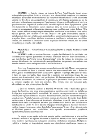 HERMES: — Quando estamos na sintonia do Plano Astral Superior jamais somos
influenciados por espíritos de faixas inferiores. Mas a instabilidade emocional que assalta os
encarnados, por estarem muito vulneráveis ao conturbado mundo em que vivem, atualmente,
termina por levá-los a um desequilíbrio de sintonia que abre brechas psíquicas que os faz
sofrerem a influência dos magos negros. E por isso que foi desenvolvido pelo Astral Inferior o
que chamamos de dispositivos eletrônicos de obsessão espiritual. Esses equipamentos vigiam
cons-tantemente os pensamentos desses idealistas para, ao menor descuido de sintonia,
exercerem o seu poder de influenciação, afastando-os do equilíbrio e da prática do bem. Além
disso, os mais poderosos magos negros são espíritos requintados, e não broncos como muitas
pessoas pensam. Eles utilizam-se de uma obsessão sutil para ardilosamente seduzir o
trabalhador do bem para o lado negro, estimulando-os a sentimentos típicos como a vaidade e
o orgulho. Como os médiuns idealistas terminam se qualificando mais do que os médiuns
comuns, eles terminam se imunizando contra as paixões inferiores comuns, mas se tornam
presas fáceis do orgulho e da vaidade.
PERGUNTA: — Gostaríamos de mais esclarecimentos a respeito da obsessão sutil.
Seria possível?
HERMES: — Os encarnados alienados a respeito da vida imortal são obsidiados com
facilidade pelos espíritos perturbados do Mundo Espiritual. Para vos falar sinceramente, é
algo mais fácil do que "roubar o doce de uma criança", como diz o ditado tão comum na vida
humana. Geralmente, são espíritos simples, desequilibrados e inexperientes que realizam esse
trabalho e mesmo assim conseguem obter êxito com facilidade.
Já no caso de pessoas que possuem um conhecimento da Vida Maior e que procuram
seguir no caminho do bem, o processo torna-se um pouco complicado para o Reino das
Trevas, pois o encarnado reflete sobre os seus erros e procura se corrigir. Mas como ele ainda
é fraco em suas convicções, basta minar-lhe o caminho com problemas típicos da vida
humana para desestimulá-lo e fazer com que ingresse, dócil como um cordeiro, na sintonia da
depressão e do desânimo. Eis, nesse caso, a aplicação da parábola de Jesus que nos fala sobre
as sementes jogadas em meio aos espinhos. Elas brotam, mas são sufocadas pelas
adversidades, ou seja, pelos espinhos da vida.
O caso dos médiuns idealistas é diferente. O trabalho torna-se bem difícil para os
magos das Sombras, pois nesse grupo encontram-se espíritos perseverantes no trabalho de
divulgação e amparo espiritual à humanidade. No passado, os magos contratavam obsessores
comuns para vigiarem as brechas psíquicas desses encarnados, mas eles eram muito relapsos e
abandonavam o "trabalho", assim como fazem os maus profissionais do mundo físico. Então,
partiram para o desenvolvimento de tecnologias obsessivas, como já citamos, e para um
trabalho mais direto com espíritos pacientes que utilizam-se da sutileza para influenciar os
trabalhadores do Cristo. Ao invés de uma subjugação mental agressiva, buscando resultados
rápidos, eles perceberam que a tática do trabalho "passo a passo" é mais eficaz. Além do mais,
os idealistas possuem uma sensibilidade mais apurada, permitindo-lhes perceberem
rapidamente a presença dos obsessores.
Os magos negros, então, após uma apurada análise, concluíram que a ação sutil de
estímulo à vaidade e ao orgulho encantaria os idealistas. Muitas vezes eles se apresentam
como mentores espirituais para enaltecerem sutilmente o trabalho do encarnado. O objetivo é
enfeitiçar o idealista por intermédio da vaidade para afastá-lo dos trabalhos que passam a ser

27

 
