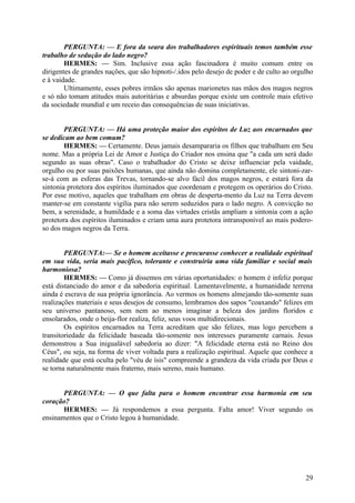 PERGUNTA: — E fora da seara dos trabalhadores espirituais temos também esse
trabalho de sedução do lado negro?
HERMES: — Sim. Inclusive essa ação fascinadora é muito comum entre os
dirigentes de grandes nações, que são hipnoti-/.idos pelo desejo de poder e de culto ao orgulho
e à vaidade.
Ultimamente, esses pobres irmãos são apenas marionetes nas mãos dos magos negros
e só não tomam atitudes mais autoritárias e absurdas porque existe um controle mais efetivo
da sociedade mundial e um receio das consequências de suas iniciativas.
PERGUNTA: — Há uma proteção maior dos espíritos de Luz aos encarnados que
se dedicam ao bem comum?
HERMES: — Certamente. Deus jamais desampararia os filhos que trabalham em Seu
nome. Mas a própria Lei de Amor e Justiça do Criador nos ensina que "a cada um será dado
segundo as suas obras". Caso o trabalhador do Cristo se deixe influenciar pela vaidade,
orgulho ou por suas paixões humanas, que ainda não domina completamente, ele sintoni-zarse-á com as esferas das Trevas, tornando-se alvo fácil dos magos negros, e estará fora da
sintonia protetora dos espíritos iluminados que coordenam e protegem os operários do Cristo.
Por esse motivo, aqueles que trabalham em obras de desperta-mento da Luz na Terra devem
manter-se em constante vigília para não serem seduzidos para o lado negro. A convicção no
bem, a serenidade, a humildade e a soma das virtudes cristãs ampliam a sintonia com a ação
protetora dos espíritos iluminados e criam uma aura protetora intransponível ao mais poderoso dos magos negros da Terra.
PERGUNTA:— Se o homem aceitasse e procurasse conhecer a realidade espiritual
em sua vida, seria mais pacífico, tolerante e construiria uma vida familiar e social mais
harmoniosa?
HERMES: — Como já dissemos em várias oportunidades: o homem é infeliz porque
está distanciado do amor e da sabedoria espiritual. Lamentavelmente, a humanidade terrena
ainda é escrava de sua própria ignorância. Ao vermos os homens almejando tão-somente suas
realizações materiais e seus desejos de consumo, lembramos dos sapos "coaxando" felizes em
seu universo pantanoso, sem nem ao menos imaginar a beleza dos jardins floridos e
ensolarados, onde o beija-flor realiza, feliz, seus voos multidirecionais.
Os espíritos encarnados na Terra acreditam que são felizes, mas logo percebem a
transitoriedade da felicidade baseada tão-somente nos interesses puramente carnais. Jesus
demonstrou a Sua inigualável sabedoria ao dizer: "A felicidade eterna está no Reino dos
Céus", ou seja, na forma de viver voltada para a realização espiritual. Aquele que conhece a
realidade que está oculta pelo "véu de ísis" compreende a grandeza da vida criada por Deus e
se torna naturalmente mais fraterno, mais sereno, mais humano.
PERGUNTA: — O que falta para o homem encontrar essa harmonia em seu
coração?
HERMES: — Já respondemos a essa pergunta. Falta amor! Viver segundo os
ensinamentos que o Cristo legou à humanidade.

29

 