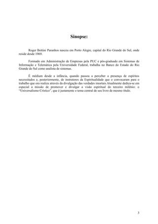 Sinopse:
Roger Bottini Paranhos nasceu em Porto Alegre, capital do Rio Grande do Sul, onde
reside desde 1969.
Formado em Administração de Empresas pela PUC e pós-graduado em Sistemas de
Informação e Telemática pela Universidade Federal, trabalha no Banco do Estado do Rio
Grande do Sul como analista de sistemas.
É médium desde a infância, quando passou a perceber a presença de espíritos
necessitados e, posteriormente, de instrutores da Espiritualidade que o convocaram para o
trabalho que ora realiza através da divulgação das verdades imortais.Atualmente dedica-se em
especial a missão de promover e divulgar a visão espiritual do terceiro milênio: o
“Universalismo Crístico”, que é justamente o tema central de seu livro de mesmo título.

3

 