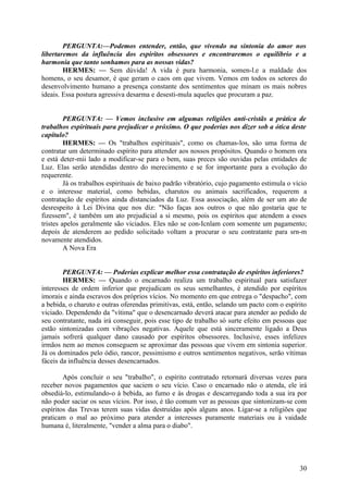 PERGUNTA:—Podemos entender, então, que vivendo na sintonia do amor nos
libertaremos da influência dos espíritos obsessores e encontraremos o equilíbrio e a
harmonia que tanto sonhamos para as nossas vidas?
HERMES: — Sem dúvida! A vida é pura harmonia, somen-l.e a maldade dos
homens, o seu desamor, é que geram o caos om que vivem. Vemos em todos os setores do
desenvolvimento humano a presença constante dos sentimentos que minam os mais nobres
ideais. Essa postura agressiva desarma e desesti-mula aqueles que procuram a paz.
PERGUNTA: — Vemos inclusive em algumas religiões anti-cristãs a prática de
trabalhos espirituais para prejudicar o próximo. O que poderias nos dizer sob a ótica deste
capítulo?
HERMES: — Os "trabalhos espirituais", como os chamas-los, são uma forma de
contratar um determinado espírito para attender aos nossos propósitos. Quando o homem ora
e está deter-mii lado a modificar-se para o bem, suas preces são ouvidas pelas entidades de
Luz. Elas serão atendidas dentro do merecimento e se for importante para a evolução do
requerente.
Já os trabalhos espirituais de baixo padrão vibratório, cujo pagamento estimula o vício
e o interesse material, como bebidas, charutos ou animais sacrificados, requerem a
contratação de espíritos ainda distanciados da Luz. Essa associação, além de ser um ato de
desrespeito à Lei Divina que nos diz: "Não faças aos outros o que não gostaria que te
fizessem", é também um ato prejudicial a si mesmo, pois os espíritos que atendem a esses
tristes apelos geralmente são viciados. Eles não se con-Icnlam com somente um pagamento;
depois de atenderem ao pedido solicitado voltam a procurar o seu contratante para srn-m
novamente atendidos.
A Nova Era
PERGUNTA: — Poderias explicar melhor essa contratação de espíritos inferiores?
HERMES: — Quando o encarnado realiza um trabalho espiritual para satisfazer
interesses de ordem inferior que prejudicam os seus semelhantes, é atendido por espíritos
imorais e ainda escravos dos próprios vícios. No momento em que entrega o "despacho", com
a bebida, o charuto e outras oferendas primitivas, está, então, selando um pacto com o espírito
viciado. Dependendo da "vítima" que o desencarnado deverá atacar para atender ao pedido de
seu contratante, nada irá conseguir, pois esse tipo de trabalho só surte efeito em pessoas que
estão sintonizadas com vibrações negativas. Aquele que está sinceramente ligado a Deus
jamais sofrerá qualquer dano causado por espíritos obsessores. Inclusive, esses infelizes
irmãos nem ao menos conseguem se aproximar das pessoas que vivem em sintonia superior.
Já os dominados pelo ódio, rancor, pessimismo e outros sentimentos negativos, serão vítimas
fáceis da influência desses desencarnados.
Após concluir o seu "trabalho", o espírito contratado retornará diversas vezes para
receber novos pagamentos que saciem o seu vício. Caso o encarnado não o atenda, ele irá
obsediá-lo, estimulando-o à bebida, ao fumo e às drogas e descarregando toda a sua ira por
não poder saciar os seus vícios. Por isso, é tão comum ver as pessoas que sintonizam-se com
espíritos das Trevas terem suas vidas destruídas após alguns anos. Ligar-se a religiões que
praticam o mal ao próximo para atender a interesses puramente materiais ou à vaidade
humana é, literalmente, "vender a alma para o diabo".

30

 