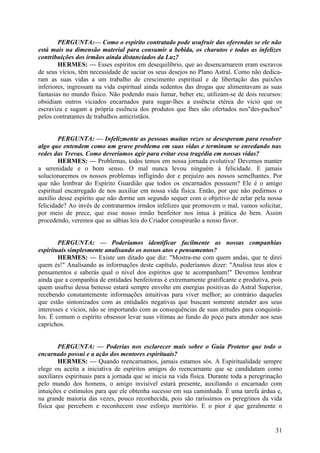 PERGUNTA:— Como o espírito contratado pode usufruir das oferendas se ele não
está mais na dimensão material para consumir a bebida, os charutos e todas as infelizes
contribuições dos irmãos ainda distanciados da Luz?
HERMES: — Esses espíritos em desequilíbrio, que ao desencarnarem eram escravos
de seus vícios, têm necessidade de saciar os seus desejos no Plano Astral. Como não dedicaram as suas vidas a um trabalho de crescimento espiritual e de libertação das paixões
inferiores, ingressam na vida espiritual ainda sedentos das drogas que alimentavam as suas
fantasias no mundo físico. Não podendo mais fumar, beber etc, utilizam-se de dois recursos:
obsidiam outros viciados encarnados para sugar-lhes a essência etérea do vício que os
escraviza e sugam a própria essência dos produtos que lhes são ofertados nos"des-pachos"
pelos contratantes de trabalhos anticristãos.
PERGUNTA: — Infelizmente as pessoas muitas vezes se desesperam para resolver
algo que entendem como um grave problema em suas vidas e terminam se enredando nas
redes das Trevas. Como deveríamos agir para evitar essa tragédia em nossas vidas?
HERMES: — Problemas, todos temos em nossa jornada evolutiva! Devemos manter
a serenidade e o bom senso. O mal nunca levou ninguém à felicidade. E jamais
solucionaremos os nossos problemas infligindo dor e prejuízo aos nossos semelhantes. Por
que não lembrar do Espírito Guardião que todos os encarnados possuem? Ele é o amigo
espiritual encarregado de nos auxiliar em nossa vida física. Então, por que não pedirmos o
auxílio desse espírito que não dorme um segundo sequer com o objetivo de zelar pela nossa
felicidade? Ao invés de contratarmos irmãos infelizes que promovem o mal, vamos solicitar,
por meio de prece, que esse nosso irmão benfeitor nos intua à prática do bem. Assim
procedendo, veremos que as sábias leis do Criador conspirarão a nosso favor.
PERGUNTA: — Poderíamos identificar facilmente as nossas companhias
espirituais simplesmente analisando os nossos atos e pensamentos?
HERMES: — Existe um ditado que diz: "Mostra-me com quem andas, que te direi
quem és!" Analisando as informações deste capítulo, poderíamos dizer: "Analisa teus atos e
pensamentos e saberás qual o nível dos espíritos que te acompanham!" Devemos lembrar
ainda que a companhia de entidades benfeitoras é extremamente gratiflcante e produtiva, pois
quem usufrui dessa benesse estará sempre envolto em energias positivas do Astral Superior,
recebendo constantemente informações intuitivas para viver melhor; ao contrário daqueles
que estão sintonizados com as entidades negativas que buscam somente atender aos seus
interesses e vícios, não se importando com as consequências de suas atitudes para conquistálos. É comum o espírito obsessor levar suas vítimas ao fundo do poço para atender aos seus
caprichos.
PERGUNTA: — Poderias nos esclarecer mais sobre o Guia Protetor que todo o
encarnado possui e a ação dos mentores espirituais?
HERMES: — Quando reencarnamos, jamais estamos sós. A Espiritualidade sempre
elege ou aceita a iniciativa de espíritos amigos do reencarnante que se candidatam como
auxiliares espirituais para a jornada que se inicia na vida física. Durante toda a peregrinação
pelo mundo dos homens, o amigo invisível estará presente, auxiliando o encarnado com
intuições e estímulos para que ele obtenha sucesso em sua caminhada. É uma tarefa árdua e,
na grande maioria das vezes, pouco reconhecida, pois são raríssimos os peregrinos da vida
física que percebem e reconhecem esse esforço meritório. E o pior é que geralmente o

31

 