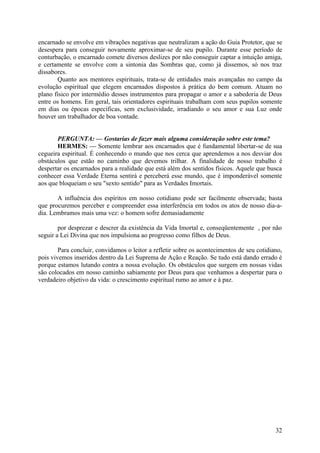 encarnado se envolve em vibrações negativas que neutralizam a ação do Guia Protetor, que se
desespera para conseguir novamente aproximar-se de seu pupilo. Durante esse período de
conturbação, o encarnado comete diversos deslizes por não conseguir captar a intuição amiga,
e certamente se envolve com a sintonia das Sombras que, como já dissemos, só nos traz
dissabores.
Quanto aos mentores espirituais, trata-se de entidades mais avançadas no campo da
evolução espiritual que elegem encarnados dispostos à prática do bem comum. Atuam no
plano físico por intermédio desses instrumentos para propagar o amor e a sabedoria de Deus
entre os homens. Em geral, tais orientadores espirituais trabalham com seus pupilos somente
em dias ou épocas específicas, sem exclusividade, irradiando o seu amor e sua Luz onde
houver um trabalhador de boa vontade.
PERGUNTA: — Gostarias de fazer mais alguma consideração sobre este tema?
HERMES: — Somente lembrar aos encarnados que é fundamental libertar-se de sua
cegueira espiritual. É conhecendo o mundo que nos cerca que aprendemos a nos desviar dos
obstáculos que estão no caminho que devemos trilhar. A finalidade de nosso trabalho é
despertar os encarnados para a realidade que está além dos sentidos físicos. Aquele que busca
conhecer essa Verdade Eterna sentirá e perceberá esse mundo, que é imponderável somente
aos que bloqueiam o seu "sexto sentido" para as Verdades Imortais.
A influência dos espíritos em nosso cotidiano pode ser facilmente observada; basta
que procuremos perceber e compreender essa interferência em todos os atos de nosso dia-adia. Lembramos mais uma vez: o homem sofre demasiadamente
por desprezar e descrer da existência da Vida Imortal e, conseqüentemente , por não
seguir a Lei Divina que nos impulsiona ao progresso como filhos de Deus.
Para concluir, convidamos o leitor a refletir sobre os acontecimentos de seu cotidiano,
pois vivemos inseridos dentro da Lei Suprema de Ação e Reação. Se tudo está dando errado é
porque estamos lutando contra a nossa evolução. Os obstáculos que surgem em nossas vidas
são colocados em nosso caminho sabiamente por Deus para que venhamos a despertar para o
verdadeiro objetivo da vida: o crescimento espiritual rumo ao amor e à paz.

32

 