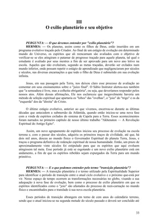 III
O exílio planetário e seu objetivo
PERGUNTA: — O que devemos entender por "exílio planetário"?
HERMES: — Os planetas, assim como os filhos de Deus, estão inseridos em um
programa evolutivo traçado pelo Criador. Ao final de um estágio de evolução em determinado
mundo do Universo, os espíritos que ali reencarnam são avaliados com o objetivo de
verificar-se se eles atingiram o patamar de progresso traçado para aquele planeta, tal qual o
estudante é avaliado por seus mestres a fim de ser aprovado para um novo ano letivo na
escola. Aqueles que não evoluíram, segundo as metas traçadas, deverão ser exilados num
mundo inferior, onde possam repetir o estágio de aprendizado que negligenciaram por séculos
e séculos, nas diversas encarnações a que todo o filho de Deus é submetido em sua evolução
infinita.
Jesus, em sua passagem pela Terra, nos deixou claro esse processo de avaliação ao
comentar em seus ensinamentos sobre o "juízo final". O Sábio Instrutor alertou-nos também
que "a semeadura é livre, mas a colheita obrigatória", ou seja, que deveríamos responder pelos
nossos atos. Além dessas afirmações, Ele nos esclareceu que inegavelmente haveria um
método de seleção espiritual que apartaria os "lobos" das "ovelhas", o "joio" do "trigo" e os da
"esquerda" dos da "direita" do Cristo.
O último estágio evolutivo, anterior ao que vivemos, encerrou-se durante as últimas
décadas que antecedem a submersão da Atlântida, quando então iniciou-se uma nova fase
com a vinda de espíritos exilados do sistema de Capela para a Terra. Esses acontecimentos
foram narrados no primeiro capítulo de nosso último trabalho "Akhenaton — A Revolução
Espiritual do Antigo Egito".
Assim, um novo agrupamento de espíritos iniciou seu processo de evolução na escola
terrena e, com o passar dos séculos, adquiriu os primeiros traços de civilidade, até que, há
dois mil anos, desceu ao mundo físico o Governador Espiritual do planeta Terra, Jesus, e
traçou o programa definitivo de redenção espiritual de nossa humanidade. Então, um prazo de
aproximadamente vinte séculos foi estipulado para que os espíritos que aqui evoluem
atingissem tal meta. Esse período já está se esgotando e um novo exílio planetário está em
andamento, a fim de que os espíritos rebeldes sejam expurgados da Terra para um mundo
primitivo.
PERGUNTA: — E o que podemos entender pelo termo "transição planetária"?
HERMES: — A transição planetária é o termo utilizado pela Espiritualidade Superior
para identificar o período de transição entre o atual ciclo evolutivo e o próximo que-está por
vir. Nesse espaço de tempo ocorrem as transformações necessárias no globo, visando a sua
adequação à nova fase de evolução, bem como o processo de exílio planetário em que os
espíritos identificados como o "joio" são afastados do processo de reen-carnação no mundo
físico e encaminhados para o translado à sua nova escola planetária.
Esses períodos de transição abrangem em torno de cem anos do calendário terreno,
sendo que o atual iniciou-se na segunda metade do século passado e deverá ser concluído até

33

 